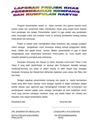Program persembahan nasyid ini dapat memberi ilmu agama kepada murid
secara santai dan berseronok tetapi memberikan impak yang sangat besar kepada
iman pendengar dan pelajar Persembahan nyasid ini juga adalah satu pendekatan
untuk mencungkil bakat dan kreativiti murid di samping pendedahan tentang bahaya
rokok,dadah dan sekutunya.
Projek ini adalah untuk meningkatkan tahap kesedaran atau sebagai santapan
rohani sebagai pengetahuan murid khususnya tentang bahaya penggunaan dadah,
rokok, inhalan dan gejala sosial lainnya. Melalui persembahan ini juga ia dapat
mengenalpasti pasti bakat-bakat terpendam murid.Justeru itu, murid terpilih akan
mewakili sekolah ke peringkat yang seterusnya.
Kumpulan Kompang dan Nasyid ini terdiri daripada murid-murid Tahun 4 dan
Tahun 5 yang telah dipilih.Projek ini diketuai oleh Pn.Zaharah Abdullah sebagai
mentornya.Seorang juru pakar di dalam bidang ini telah diupah bagi mengajar
Kumpulan Kompang dan Nasyid.Sesi latihannya dijalankan pada setiap hari Rabu dan
hari Ahad.
Dengan wujudnya persembahan kompang dan nasyid ia dapat memberikan
impak yang lebih besar kepada murid sebagai dakwah di dalam kehidupan pelajar
kerana adanya syiar agama.Ia juga mempengaruhi kurikulum dan ko-kurikulum dan
pembangunan sahsiah pelajar serta sebagai pemangkin ke arah melahirkan murid-
murid yang beriman sekaligus menanam sikap anti dadah dalam diri mereka dan
kekuatan iman dapat membanteras dadah.
Disediakan oleh, Disemak oleh,
................................. .....................................................
(PN. ZAHARAH BT ABDULLAH) ( EN.ZULKIPLI B HJ.SAEDUN)
KETUA PROJEK KHAS MURAL PK PENTADBIRAN(HEM)
PPDa SKTD SKTD
 