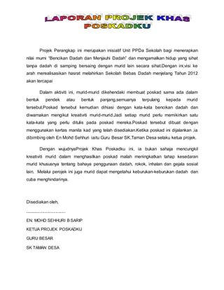 Projek Perangkap ini merupakan inisiatif Unit PPDa Sekolah bagi menerapkan
nilai murni “Bencikan Dadah dan Menjauhi Dadah” dan mengamalkan hidup yang sihat
tanpa dadah di samping bersaing dengan murid lain secara sihat.Dengan ini,visi ke
arah merealisasikan hasrat melahirkan Sekolah Bebas Dadah menjelang Tahun 2012
akan tercapai
Dalam aktiviti ini, murid-murid dikehendaki membuat poskad sama ada dalam
bentuk pendek atau bentuk panjang,semuanya terpulang kepada murid
tersebut.Poskad tersebut kemudian dihiasi dengan kata-kata bencikan dadah dan
diwarnakan mengikut kreativiti murid-murid.Jadi setiap murid perlu memikirkan satu
kata-kata yang perlu ditulis pada poskad mereka.Poskad tersebut dibuat dengan
menggunakan kertas manila kad yang telah disediakan.Ketika poskad ini dijalankan ,ia
dibimbing oleh En Mohd Sehhuri iaitu Guru Besar SK.Taman Desa selaku ketua projek.
Dengan wujudnyaProjek Khas Poskadku ini, ia bukan sahaja mencungkil
kreativiti murid dalam menghasilkan poskad malah meningkatkan tahap kesedaran
murid khususnya tentang bahaya penggunaan dadah, rokok, inhalan dan gejala sosial
lain. Melalui perojek ini juga murid dapat mengetahui keburukan-keburukan dadah dan
cuba menghindarinya.
Disediakan oleh,
.................................
EN. MOHD SEHHURI B SARIP
KETUA PROJEK POSKADKU
GURU BESAR
SK TAMAN DESA
 