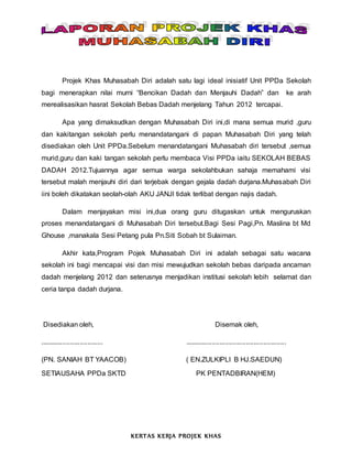 Projek Khas Muhasabah Diri adalah satu lagi ideal inisiatif Unit PPDa Sekolah
bagi menerapkan nilai murni “Bencikan Dadah dan Menjauhi Dadah” dan ke arah
merealisasikan hasrat Sekolah Bebas Dadah menjelang Tahun 2012 tercapai.
Apa yang dimaksudkan dengan Muhasabah Diri ini,di mana semua murid ,guru
dan kakitangan sekolah perlu menandatangani di papan Muhasabah Diri yang telah
disediakan oleh Unit PPDa.Sebelum menandatangani Muhasabah diri tersebut ,semua
murid,guru dan kaki tangan sekolah perlu membaca Visi PPDa iaitu SEKOLAH BEBAS
DADAH 2012.Tujuannya agar semua warga sekolahbukan sahaja memahami visi
tersebut malah menjauhi diri dari terjebak dengan gejala dadah durjana.Muhasabah Diri
iini boleh dikatakan seolah-olah AKU JANJI tidak terlibat dengan najis dadah.
Dalam menjayakan misi ini,dua orang guru ditugaskan untuk menguruskan
proses menandatangani di Muhasabah Diri tersebut.Bagi Sesi Pagi,Pn. Maslina bt Md
Ghouse ,manakala Sesi Petang pula Pn.Siti Sobah bt Sulaiman.
Akhir kata,Program Pojek Muhasabah Diri ini adalah sebagai satu wacana
sekolah ini bagi mencapai visi dan misi mewujudkan sekolah bebas daripada ancaman
dadah menjelang 2012 dan seterusnya menjadikan institusi sekolah lebih selamat dan
ceria tanpa dadah durjana.
Disediakan oleh, Disemak oleh,
................................. .....................................................
(PN. SANIAH BT YAACOB) ( EN.ZULKIPLI B HJ.SAEDUN)
SETIAUSAHA PPDa SKTD PK PENTADBIRAN(HEM)
KERTAS KERJA PROJEK KHAS
 