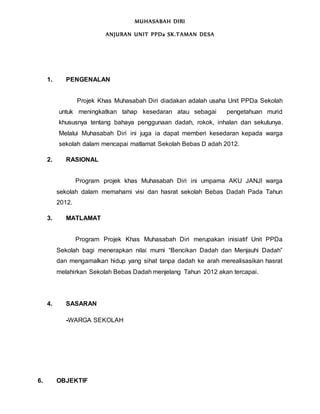 MUHASABAH DIRI
ANJURAN UNIT PPDa SK.TAMAN DESA
1. PENGENALAN
Projek Khas Muhasabah Diri diadakan adalah usaha Unit PPDa Sekolah
untuk meningkatkan tahap kesedaran atau sebagai pengetahuan murid
khususnya tentang bahaya penggunaan dadah, rokok, inhalan dan sekutunya.
Melalui Muhasabah Diri ini juga ia dapat memberi kesedaran kepada warga
sekolah dalam mencapai matlamat Sekolah Bebas D adah 2012.
2. RASIONAL
Program projek khas Muhasabah Diri ini umpama AKU JANJI warga
sekolah dalam memahami visi dan hasrat sekolah Bebas Dadah Pada Tahun
2012.
3. MATLAMAT
Program Projek Khas Muhasabah Diri merupakan inisiatif Unit PPDa
Sekolah bagi menerapkan nilai murni “Bencikan Dadah dan Menjauhi Dadah”
dan mengamalkan hidup yang sihat tanpa dadah ke arah merealisasikan hasrat
melahirkan Sekolah Bebas Dadah menjelang Tahun 2012 akan tercapai.
4. SASARAN
-WARGA SEKOLAH
6. OBJEKTIF
 