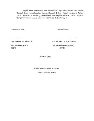Projek Khas Muhasabah Diri adalah satu lagi ideal inisiatif Unit PPDa
Sekolah bagi merealisasikan hasrat Sekolah Bebas Dadah menjelang Tahun
2012 tercapai di samping menerapkan nilai negatif terhadap dadah durjana
Dengan ini,hasrat negara untuk membanteras dadah tercapai.
Disediakan oleh, Disemak oleh,
................................. .....................................................
PN. SANIAH BT YAACOB EN.ZULKIPLI B HJ.SAEDUN
SETIAUSAHA PPDa PK PENTADBIRAN(HEM)
SKTD SKTD
Disahkan oleh,
...........................................
EN.MOHD SEHHURI B SARIP
GURU BESAR SKTD
 