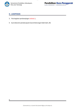 lOMoAR cPSD|15681129
Kementerian Pendidikan, Kebudayaan,
Riset, dan Teknologi
Downloaded by La Suwardi Sida (lasida14@guru.smk.belajar.id)
K. LAMPIRAN
3. Foto kegiatan pendampingan individu 1;
4. Scan dokumen pendukung lain (Surat Keterangan tidak hadir, dll)
9
 