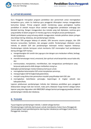 lOMoAR cPSD|15681129
Kementerian Pendidikan, Kebudayaan,
Riset, dan Teknologi
Downloaded by La Suwardi Sida (lasida14@guru.smk.belajar.id)
A. LATAR BELAKANG
Guru Penggerak merupakan program pendidikan dari pemerintah untuk meningkatkan
kompetensi guru, selain itu hadirnya guru penggerak diharapkan mampu menggerakkan
komunitas belajar. Prinsip program adalah mendorong upaya peningkatan kualitas
pendidikan di sekolah maupun diluar sekolah menggunakan pendekatan andragogi dan
blended learning. Dengan menggunakan dua metode yang tadi dijelaskan, nantinya guru
yang terdaftar di dalam program ini mereka juga harus mengikuti proses pembelajaran.
Model pembelajaran yang tertuang adalah menggunakan metode pelatihan dalam jaringan
atau belajar daring, lokakarya, dan pendampingan individu.
Terdiri dari 70% pengajar bekerja di sekolah, 20% bersama sesama pengajar, dan 10%
bersama narasumber, fasilitator, dan pengajar praktik. Pendampingan dilakukan secara
individu di sekolah CGP dan pendampingan kelompok melalui kegiatan lokakarya.
Pendampingan individu bertujuan untuk membantu CGP menerapkan hasil pembelajaran
daring sehingga CGP mampu:
a. mengembangkan diri sendiri dan juga guru lain dengan cara melakukan refleksi, berbagi,
dan kolaborasi;
b. memiliki kematangan moral, emosional, dan spiritual untuk berperilaku sesuai kode etik;
dan
c. merencanakan, menjalankan, merefleksikan, dan mengevaluasi pembelajaran yang
berpusat pada peserta didik dengan melibatkan orang tua.
Sedangkan pendampingan melalui lokakarya bertujuan untuk:
a. meningkatkan keterampilan CGP untuk menjalankan perannya;
b. menjejaringkan CGP di tingkat kabupaten/kota;
c. menjadi ruang diskusi dan pemecahan masalah yang dihadapi oleh CGP; dan
d. meningkatkan keterlibatan pemangku kepentingan di tingkat sekolah dan
kabupaten/kota.
Laporan pelaksanaan pendampingan Individu dan lokakarya pendidikan guru penggerak
dilaksanakan dengan baik dan terarah, maka perlu dilakukan fungsi kontrol sebagai bahan
laporan yang akan digunakan oleh BBGP/BGP sebagai bentuk pertanggung jawaban aktivitas
pendampingan individu dan lokakarya.
B. TUJUAN
Tujuan kegiatan pendampingan individu 1 adalah sebagai berikut:
Pendampingan individu bertujuan untuk membantu Calon Guru Penggerak
menerapkan hasil pembelajaran daring dan lokakarya sehingga Calon Guru
Penggerak mampu:
 
