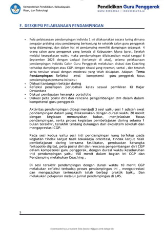 lOMoAR cPSD|15681129
Kementerian Pendidikan, Kebudayaan,
Riset, dan Teknologi
Downloaded by La Suwardi Sida (lasida14@guru.smk.belajar.id)
F. DESKRIPSI PELAKSANAAN PENDAMPINGAN
• Pola pelaksanaan pendampingan individu 1 ini dilaksanakan secara luring dimana
pengajar prakting atau pendamping berkunjung ke sekolah calon guru penggerak
yang didampingi, dan dalam hal ini pendamping memiliki dampingan sebanyak 4
orang calon guru penggerak yang berada di Kabupaten Muna barat. Setelah
melalui kesepakatan waktu maka pendampingan dilaksanakan mulai tanggal 6
September 2023 dengan Jadwal (terlampir di atas), selama pelaksanaan
pendampingan Individu Calon Guru Penggerak melakukan diskusi dan Coaching
terhadap dampingan atau CGP, dengan situasi yang nyaman, santai , dan terarah
serta terukur sesuai dengan moderasi yang telah disiapkan. Adapun Tema
Pendampingan: Refleksi awal kompetensi guru penggerak focus
pendampingan pertama ini yaitu :
• Diskusi tantangan belajar daring
• Refleksi penerapan perubahan kelas sesuai pemikiran Ki Hajar
Dewantara
• Diskusi pembuatan kerangka portofolio
• Diskusi peta posisi diri dan rencana pengembangan diri dalam dalam
kompetensi guru penggerak
Aktivitas pendampingan dibagi menjadi 3 sesi yaitu sesi 1 adalah awal
pendampingan dalam yang dilaksanakan dengan durasi waktu 20 menit
dengan kegiatan menanyakan kabar, menjelaskan focus
pendampingan, serta proses kegiatan pembelajaran daring selama 1
bulan terakhir, terakhir tentang dukungan dari ekosistem sekolah dan
mengapresiasi CGP.
Pada sesi kedua yaitu sesi inti pendampingan yang terfokus pada
kegiatan tindak lanjut hasil lokakarya orientasi, tindak lanjut hasil
pembelajaran daring bersama fasilitator, pembuatan kerangka
fortopolio digital, peta posisi diri dan rencana pengembangan diri CGP
dalam kompetensi guru penggerak, dengan durasi waktu keseluruhan
inti pendampingan yaitu 150 menit dalam bagian ini CGP dan
Pendamping melakukan Coaching .
Di sesi terakhir pendampingan dengan durasi waktu 10 menit CGP
melakukan refleksi terhadap proses pendampingan ini , mengapresiasi
dan mengucapkan terimakasih telah berbagi praktik baik,. Dan
melakukan pelaporan melalui jurnal pendampingan di LMS.
5
 