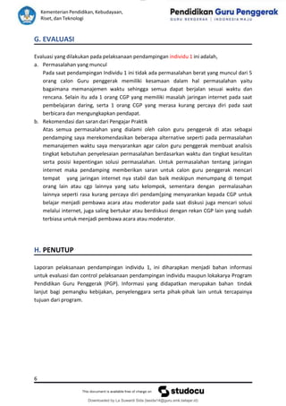 lOMoAR cPSD|15681129
Kementerian Pendidikan, Kebudayaan,
Riset, dan Teknologi
Downloaded by La Suwardi Sida (lasida14@guru.smk.belajar.id)
G. EVALUASI
Evaluasi yang dilakukan pada pelaksanaan pendampingan individu 1 ini adalah,
a. Permasalahan yang muncul
Pada saat pendampingan Individu 1 ini tidak ada permasalahan berat yang muncul dari 5
orang calon Guru penggerak memiliki kesamaan dalam hal permasalahan yaitu
bagaimana memanajemen waktu sehingga semua dapat berjalan sesuai waktu dan
rencana. Selain itu ada 1 orang CGP yang memiliki masalah jaringan internet pada saat
pembelajaran daring, serta 1 orang CGP yang merasa kurang percaya diri pada saat
berbicara dan mengungkapkan pendapat.
b. Rekomendasi dan saran dari Pengajar Praktik
Atas semua permasalahan yang dialami oleh calon guru penggerak di atas sebagai
pendamping saya merekomendasikan beberapa alternative seperti pada permasalahan
memanajemen waktu saya menyarankan agar calon guru penggerak membuat analisis
tingkat kebutuhan penyelesaian permasalahan berdasarkan waktu dan tingkat kesulitan
serta posisi kepentingan solusi permasalahan. Untuk permasalahan tentang jaringan
internet maka pendamping memberikan saran untuk calon guru penggerak mencari
tempat yang jaringan internet nya stabil dan baik meskipun menumpang di tempat
orang lain atau cgp lainnya yang satu kelompok, sementara dengan permalasahan
lainnya seperti rasa kurang percaya diri pendam[ping menyarankan kepada CGP untuk
belajar menjadi pembawa acara atau moderator pada saat diskusi juga mencari solusi
melalui internet, juga saling bertukar atau berdiskusi dengan rekan CGP lain yang sudah
terbiasa untuk menjadi pembawa acara atau moderator.
H. PENUTUP
Laporan pelaksanaan pendampingan individu 1, ini diharapkan menjadi bahan informasi
untuk evaluasi dan control pelaksanaan pendampingan individu maupun lokakarya Program
Pendidikan Guru Penggerak (PGP). Informasi yang didapatkan merupakan bahan tindak
lanjut bagi pemangku kebijakan, penyelenggara serta pihak-pihak lain untuk tercapainya
tujuan dari program.
6
 