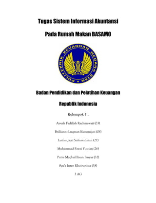Tugas Sistem Informasi Akuntansi
Pada Rumah Makan BASAMO
Badan Pendidikan dan Pelatihan Keuangan
Republik Indonesia
Kelompok 1 :
Aisyah Fadillah Rachmawati (03)
Brillianto Luqman Kusumajati (08)
Lutfan Jazel Saifurrahman (21)
Muhammad Fawzi Yustian (26)
Putra Maqbul Ihsan Basyar (32)
Syu’a Inten Khoirunissa (38)
3 AG
 
