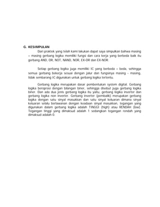 G. KESIMPULAN
Dari praktek yang telah kami lakukan dapat saya simpulkan bahwa masing
– masing gerbang logika memiliki fungsi dan cara kerja yang berbeda baik itu
gerbang AND, OR, NOT, NAND, NOR, EX-OR dan EX-NOR.
Setiap gerbang logika juga memiliki IC yang berbeda – beda, sehingga
semua gerbang bekerja sesuai dengan jalur dan fungsinya masing - masing,
tidak sembarang IC digunakan untuk gerbang logika tertentu.
Gerbang logika merupakan dasar pembentukan system digital. Gerbang
logika beroprasi dengan bilangan biner, sehingga disebut juga gerbang logika
biner. Dan ada dua jenis gerbang logika itu yaitu, gerbang logika inverter dan
gerbang logika non inverter. Gerbang inverter (pembalik) merupakan gerbang
logika dengan satu sinyal masukkan dan satu sinyal keluaran dimana sinyal
keluaran selalu berlawanan dengan keadaan sinyal masukkan, tegangan yang
digunakan dalam gerbang logika adalah TINGGI (high) atau RENDAH (low).
Tegangan tinggi yang dimaksud adalah 1 sedangkan tegangan rendah yang
dimaksud adalah 0.

 