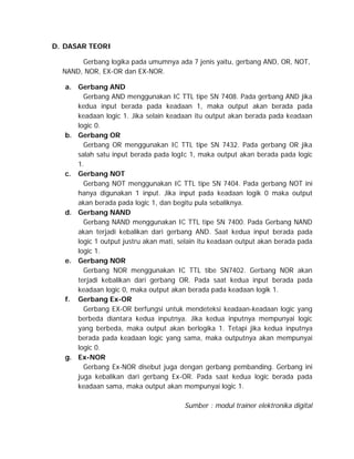 D. DASAR TEORI
Gerbang logika pada umumnya ada 7 jenis yaitu, gerbang AND, OR, NOT,
NAND, NOR, EX-OR dan EX-NOR.
a. Gerbang AND
Gerbang AND menggunakan IC TTL tipe SN 7408. Pada gerbang AND jika
kedua input berada pada keadaan 1, maka output akan berada pada
keadaan logic 1. Jika selain keadaan itu output akan berada pada keadaan
logic 0.
b. Gerbang OR
Gerbang OR menggunakan IC TTL tipe SN 7432. Pada gerbang OR jika
salah satu input berada pada logIc 1, maka output akan berada pada logic
1.
c. Gerbang NOT
Gerbang NOT menggunakan IC TTL tipe SN 7404. Pada gerbang NOT ini
hanya digunakan 1 input. Jika input pada keadaan logik 0 maka output
akan berada pada logic 1, dan begitu pula sebaliknya.
d. Gerbang NAND
Gerbang NAND menggunakan IC TTL tipe SN 7400. Pada Gerbang NAND
akan terjadi kebalikan dari gerbang AND. Saat kedua input berada pada
logic 1 output justru akan mati, selain itu keadaan output akan berada pada
logic 1.
e. Gerbang NOR
Gerbang NOR menggunakan IC TTL tibe SN7402. Gerbang NOR akan
terjadi kebalikan dari gerbang OR. Pada saat kedua input berada pada
keadaan logic 0, maka output akan berada pada keadaan logik 1.
f. Gerbang Ex-OR
Gerbang EX-OR berfungsi untuk mendeteksi keadaan-keadaan logic yang
berbeda diantara kedua inputnya. Jika kedua inputnya mempunyai logic
yang berbeda, maka output akan berlogika 1. Tetapi jika kedua inputnya
berada pada keadaan logic yang sama, maka outputnya akan mempunyai
logic 0.
g. Ex-NOR
Gerbang Ex-NOR disebut juga dengan gerbang pembanding. Gerbang ini
juga kebalikan dari gerbang Ex-OR. Pada saat kedua logic berada pada
keadaan sama, maka output akan mempunyai logic 1.
Sumber : modul trainer elektronika digital

 