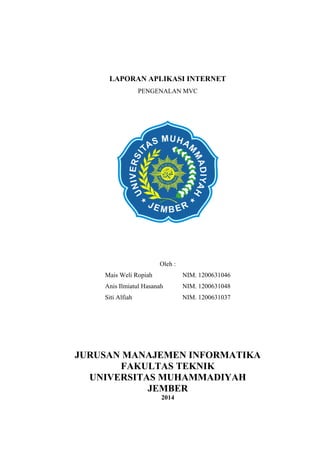 LAPORAN APLIKASI INTERNET
PENGENALAN MVC
Oleh :
Mais Weli Ropiah NIM. 1200631046
Anis Ilmiatul Hasanah NIM. 1200631048
Siti Alfiah NIM. 1200631037
JURUSAN MANAJEMEN INFORMATIKA
FAKULTAS TEKNIK
UNIVERSITAS MUHAMMADIYAH
JEMBER
2014
 