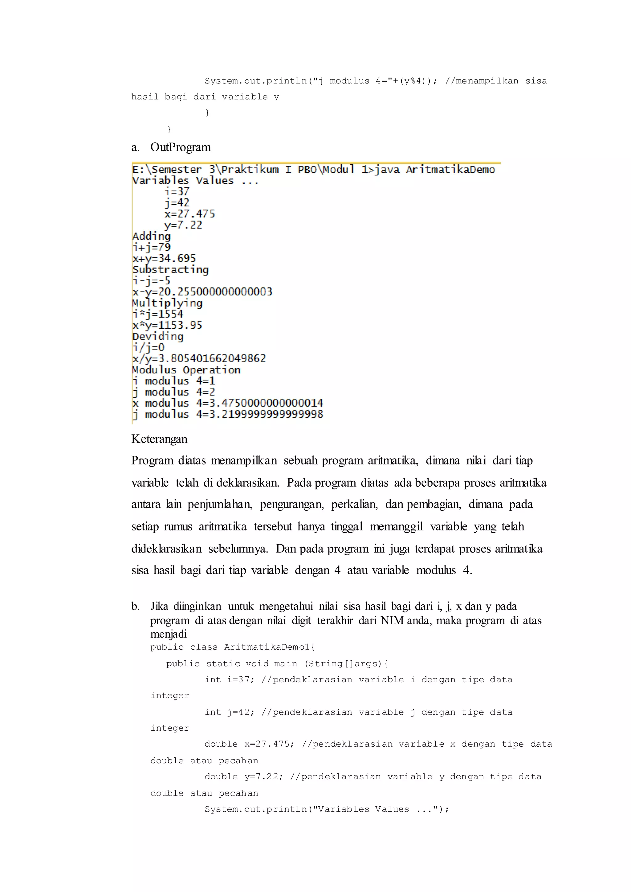 System.out.println("j modulus 4="+(y%4)); //menampilkan sisa
hasil bagi dari variable y
}
}
a. OutProgram
Keterangan
Program diatas menampilkan sebuah program aritmatika, dimana nilai dari tiap
variable telah di deklarasikan. Pada program diatas ada beberapa proses aritmatika
antara lain penjumlahan, pengurangan, perkalian, dan pembagian, dimana pada
setiap rumus aritmatika tersebut hanya tinggal memanggil variable yang telah
dideklarasikan sebelumnya. Dan pada program ini juga terdapat proses aritmatika
sisa hasil bagi dari tiap variable dengan 4 atau variable modulus 4.
b. Jika diinginkan untuk mengetahui nilai sisa hasil bagi dari i, j, x dan y pada
program di atas dengan nilai digit terakhir dari NIM anda, maka program di atas
menjadi
public class AritmatikaDemo1{
public static void main (String[]args){
int i=37; //pendeklarasian variable i dengan tipe data
integer
int j=42; //pendeklarasian variable j dengan tipe data
integer
double x=27.475; //pendeklarasian variable x dengan tipe data
double atau pecahan
double y=7.22; //pendeklarasian variable y dengan tipe data
double atau pecahan
System.out.println("Variables Values ...");
 