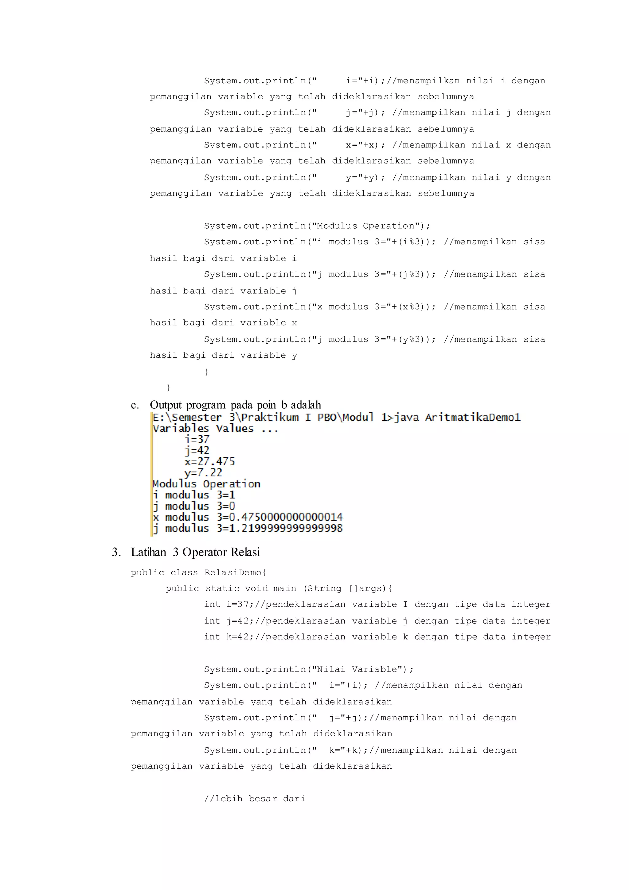 System.out.println(" i="+i);//menampilkan nilai i dengan
pemanggilan variable yang telah dideklarasikan sebelumnya
System.out.println(" j="+j); //menampilkan nilai j dengan
pemanggilan variable yang telah dideklarasikan sebelumnya
System.out.println(" x="+x); //menampilkan nilai x dengan
pemanggilan variable yang telah dideklarasikan sebelumnya
System.out.println(" y="+y); //menampilkan nilai y dengan
pemanggilan variable yang telah dideklarasikan sebelumnya
System.out.println("Modulus Operation");
System.out.println("i modulus 3="+(i%3)); //menampilkan sisa
hasil bagi dari variable i
System.out.println("j modulus 3="+(j%3)); //menampilkan sisa
hasil bagi dari variable j
System.out.println("x modulus 3="+(x%3)); //menampilkan sisa
hasil bagi dari variable x
System.out.println("j modulus 3="+(y%3)); //menampilkan sisa
hasil bagi dari variable y
}
}
c. Output program pada poin b adalah
3. Latihan 3 Operator Relasi
public class RelasiDemo{
public static void main (String []args){
int i=37;//pendeklarasian variable I dengan tipe data integer
int j=42;//pendeklarasian variable j dengan tipe data integer
int k=42;//pendeklarasian variable k dengan tipe data integer
System.out.println("Nilai Variable");
System.out.println(" i="+i); //menampilkan nilai dengan
pemanggilan variable yang telah dideklarasikan
System.out.println(" j="+j);//menampilkan nilai dengan
pemanggilan variable yang telah dideklarasikan
System.out.println(" k="+k);//menampilkan nilai dengan
pemanggilan variable yang telah dideklarasikan
//lebih besar dari
 