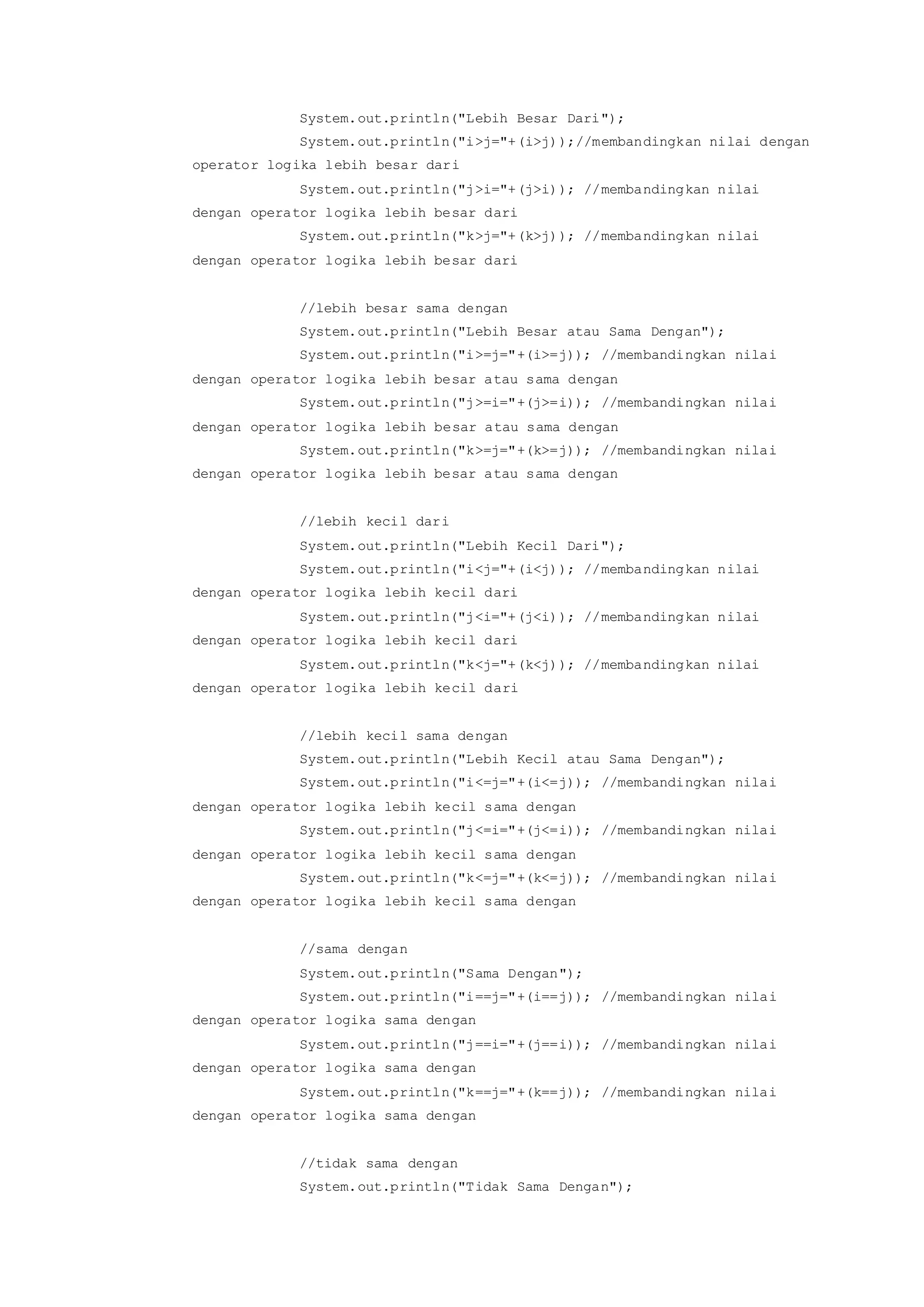 System.out.println("Lebih Besar Dari");
System.out.println("i>j="+(i>j));//membandingkan nilai dengan
operator logika lebih besar dari
System.out.println("j>i="+(j>i)); //membandingkan nilai
dengan operator logika lebih besar dari
System.out.println("k>j="+(k>j)); //membandingkan nilai
dengan operator logika lebih besar dari
//lebih besar sama dengan
System.out.println("Lebih Besar atau Sama Dengan");
System.out.println("i>=j="+(i>=j)); //membandingkan nilai
dengan operator logika lebih besar atau sama dengan
System.out.println("j>=i="+(j>=i)); //membandingkan nilai
dengan operator logika lebih besar atau sama dengan
System.out.println("k>=j="+(k>=j)); //membandingkan nilai
dengan operator logika lebih besar atau sama dengan
//lebih kecil dari
System.out.println("Lebih Kecil Dari");
System.out.println("i<j="+(i<j)); //membandingkan nilai
dengan operator logika lebih kecil dari
System.out.println("j<i="+(j<i)); //membandingkan nilai
dengan operator logika lebih kecil dari
System.out.println("k<j="+(k<j)); //membandingkan nilai
dengan operator logika lebih kecil dari
//lebih kecil sama dengan
System.out.println("Lebih Kecil atau Sama Dengan");
System.out.println("i<=j="+(i<=j)); //membandingkan nilai
dengan operator logika lebih kecil sama dengan
System.out.println("j<=i="+(j<=i)); //membandingkan nilai
dengan operator logika lebih kecil sama dengan
System.out.println("k<=j="+(k<=j)); //membandingkan nilai
dengan operator logika lebih kecil sama dengan
//sama dengan
System.out.println("Sama Dengan");
System.out.println("i==j="+(i==j)); //membandingkan nilai
dengan operator logika sama dengan
System.out.println("j==i="+(j==i)); //membandingkan nilai
dengan operator logika sama dengan
System.out.println("k==j="+(k==j)); //membandingkan nilai
dengan operator logika sama dengan
//tidak sama dengan
System.out.println("Tidak Sama Dengan");
 