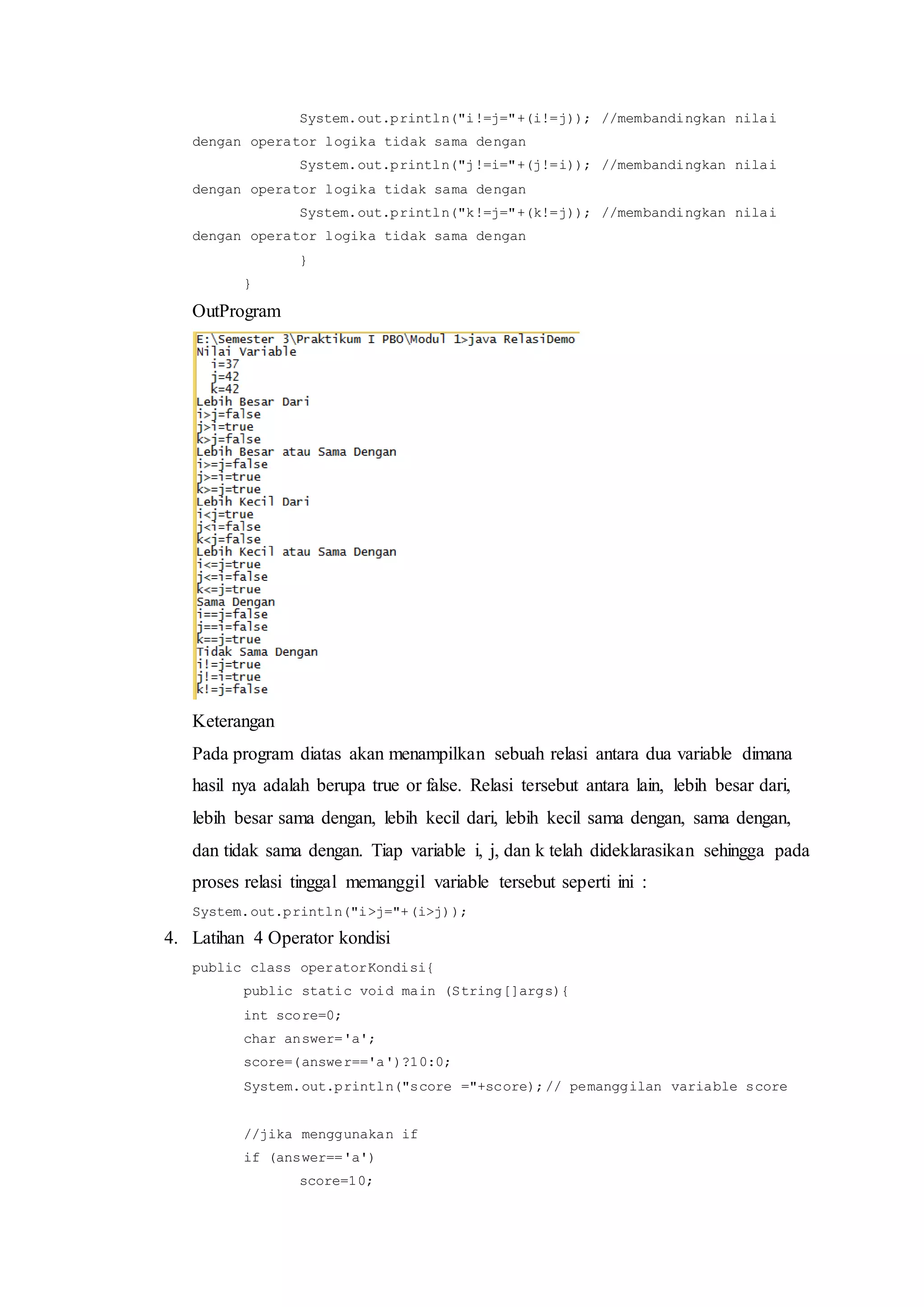 System.out.println("i!=j="+(i!=j)); //membandingkan nilai
dengan operator logika tidak sama dengan
System.out.println("j!=i="+(j!=i)); //membandingkan nilai
dengan operator logika tidak sama dengan
System.out.println("k!=j="+(k!=j)); //membandingkan nilai
dengan operator logika tidak sama dengan
}
}
OutProgram
Keterangan
Pada program diatas akan menampilkan sebuah relasi antara dua variable dimana
hasil nya adalah berupa true or false. Relasi tersebut antara lain, lebih besar dari,
lebih besar sama dengan, lebih kecil dari, lebih kecil sama dengan, sama dengan,
dan tidak sama dengan. Tiap variable i, j, dan k telah dideklarasikan sehingga pada
proses relasi tinggal memanggil variable tersebut seperti ini :
System.out.println("i>j="+(i>j));
4. Latihan 4 Operator kondisi
public class operatorKondisi{
public static void main (String[]args){
int score=0;
char answer='a';
score=(answer=='a')?10:0;
System.out.println("score ="+score);// pemanggilan variable score
//jika menggunakan if
if (answer=='a')
score=10;
 