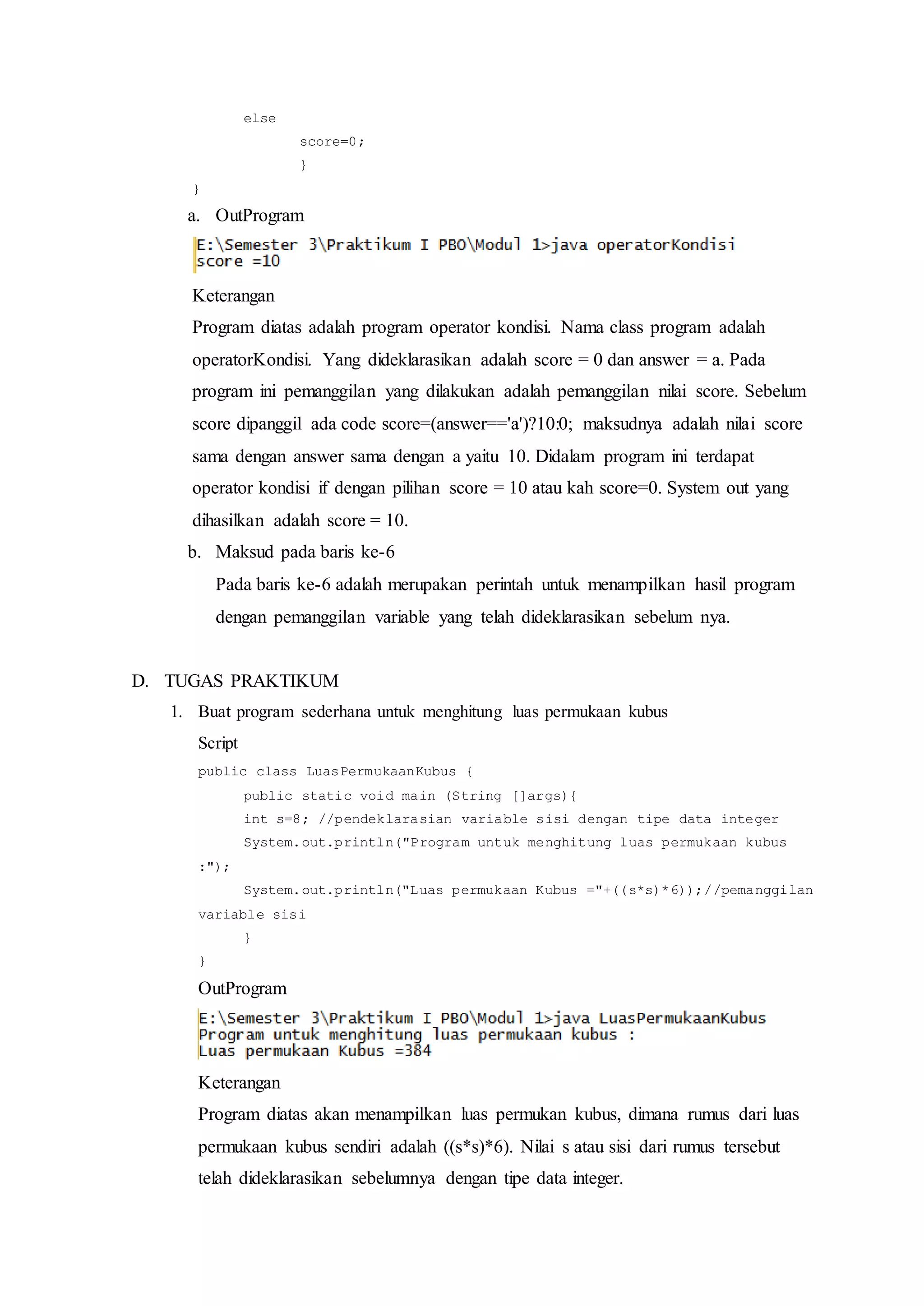 else
score=0;
}
}
a. OutProgram
Keterangan
Program diatas adalah program operator kondisi. Nama class program adalah
operatorKondisi. Yang dideklarasikan adalah score = 0 dan answer = a. Pada
program ini pemanggilan yang dilakukan adalah pemanggilan nilai score. Sebelum
score dipanggil ada code score=(answer=='a')?10:0; maksudnya adalah nilai score
sama dengan answer sama dengan a yaitu 10. Didalam program ini terdapat
operator kondisi if dengan pilihan score = 10 atau kah score=0. System out yang
dihasilkan adalah score = 10.
b. Maksud pada baris ke-6
Pada baris ke-6 adalah merupakan perintah untuk menampilkan hasil program
dengan pemanggilan variable yang telah dideklarasikan sebelum nya.
D. TUGAS PRAKTIKUM
1. Buat program sederhana untuk menghitung luas permukaan kubus
Script
public class LuasPermukaanKubus {
public static void main (String []args){
int s=8; //pendeklarasian variable sisi dengan tipe data integer
System.out.println("Program untuk menghitung luas permukaan kubus
:");
System.out.println("Luas permukaan Kubus ="+((s*s)*6));//pemanggilan
variable sisi
}
}
OutProgram
Keterangan
Program diatas akan menampilkan luas permukan kubus, dimana rumus dari luas
permukaan kubus sendiri adalah ((s*s)*6). Nilai s atau sisi dari rumus tersebut
telah dideklarasikan sebelumnya dengan tipe data integer.
 