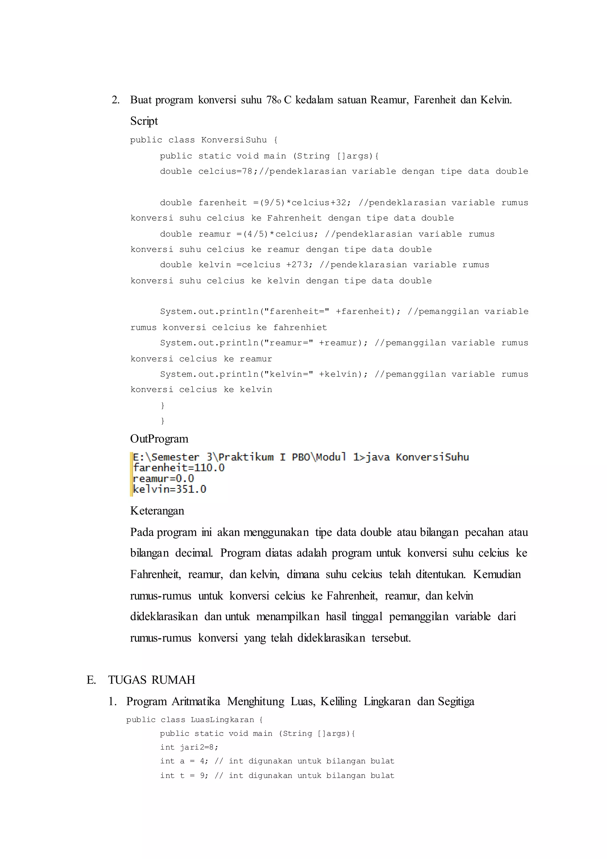2. Buat program konversi suhu 78o C kedalam satuan Reamur, Farenheit dan Kelvin.
Script
public class KonversiSuhu {
public static void main (String []args){
double celcius=78;//pendeklarasian variable dengan tipe data double
double farenheit =(9/5)*celcius+32; //pendeklarasian variable rumus
konversi suhu celcius ke Fahrenheit dengan tipe data double
double reamur =(4/5)*celcius; //pendeklarasian variable rumus
konversi suhu celcius ke reamur dengan tipe data double
double kelvin =celcius +273; //pendeklarasian variable rumus
konversi suhu celcius ke kelvin dengan tipe data double
System.out.println("farenheit=" +farenheit); //pemanggilan variable
rumus konversi celcius ke fahrenhiet
System.out.println("reamur=" +reamur); //pemanggilan variable rumus
konversi celcius ke reamur
System.out.println("kelvin=" +kelvin); //pemanggilan variable rumus
konversi celcius ke kelvin
}
}
OutProgram
Keterangan
Pada program ini akan menggunakan tipe data double atau bilangan pecahan atau
bilangan decimal. Program diatas adalah program untuk konversi suhu celcius ke
Fahrenheit, reamur, dan kelvin, dimana suhu celcius telah ditentukan. Kemudian
rumus-rumus untuk konversi celcius ke Fahrenheit, reamur, dan kelvin
dideklarasikan dan untuk menampilkan hasil tinggal pemanggilan variable dari
rumus-rumus konversi yang telah dideklarasikan tersebut.
E. TUGAS RUMAH
1. Program Aritmatika Menghitung Luas, Keliling Lingkaran dan Segitiga
public class LuasLingkaran {
public static void main (String []args){
int jari2=8;
int a = 4; // int digunakan untuk bilangan bulat
int t = 9; // int digunakan untuk bilangan bulat
 