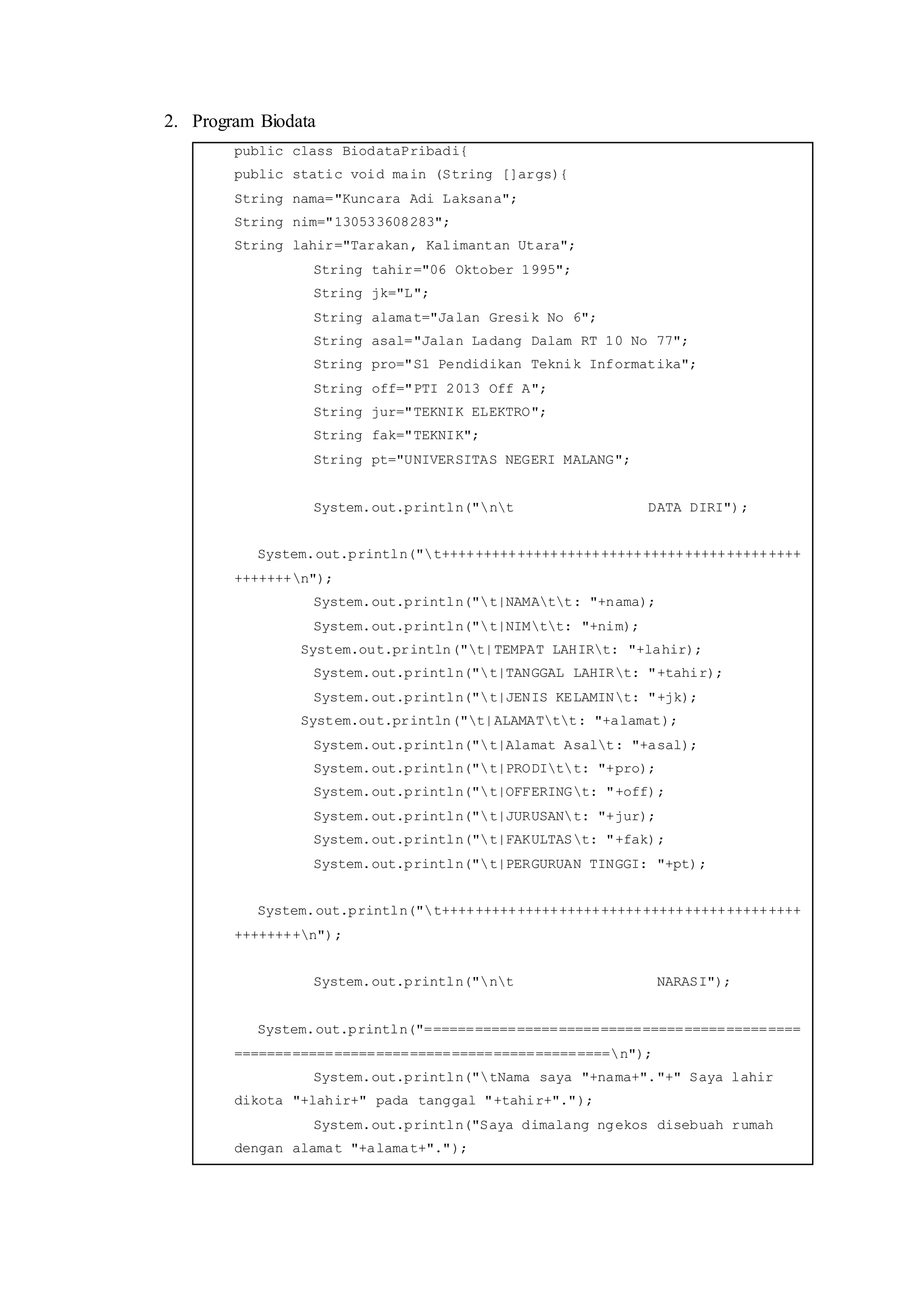 2. Program Biodata
public class BiodataPribadi{
public static void main (String []args){
String nama="Kuncara Adi Laksana";
String nim="130533608283";
String lahir="Tarakan, Kalimantan Utara";
String tahir="06 Oktober 1995";
String jk="L";
String alamat="Jalan Gresik No 6";
String asal="Jalan Ladang Dalam RT 10 No 77";
String pro="S1 Pendidikan Teknik Informatika";
String off="PTI 2013 Off A";
String jur="TEKNIK ELEKTRO";
String fak="TEKNIK";
String pt="UNIVERSITAS NEGERI MALANG";
System.out.println("nt DATA DIRI");
System.out.println("t+++++++++++++++++++++++++++++++++++++++++++
+++++++n");
System.out.println("t|NAMAtt: "+nama);
System.out.println("t|NIMtt: "+nim);
System.out.println("t|TEMPAT LAHIRt: "+lahir);
System.out.println("t|TANGGAL LAHIRt: "+tahir);
System.out.println("t|JENIS KELAMINt: "+jk);
System.out.println("t|ALAMATtt: "+alamat);
System.out.println("t|Alamat Asalt: "+asal);
System.out.println("t|PRODItt: "+pro);
System.out.println("t|OFFERINGt: "+off);
System.out.println("t|JURUSANt: "+jur);
System.out.println("t|FAKULTASt: "+fak);
System.out.println("t|PERGURUAN TINGGI: "+pt);
System.out.println("t+++++++++++++++++++++++++++++++++++++++++++
++++++++n");
System.out.println("nt NARASI");
System.out.println("=============================================
=============================================n");
System.out.println("tNama saya "+nama+"."+" Saya lahir
dikota "+lahir+" pada tanggal "+tahir+".");
System.out.println("Saya dimalang ngekos disebuah rumah
dengan alamat "+alamat+".");
 