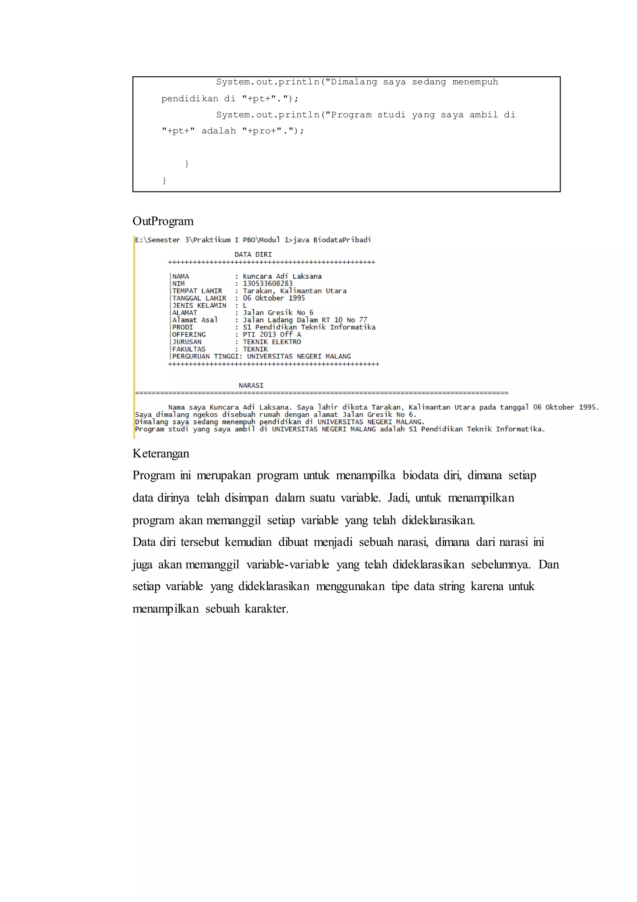 System.out.println("Dimalang saya sedang menempuh
pendidikan di "+pt+".");
System.out.println("Program studi yang saya ambil di
"+pt+" adalah "+pro+".");
}
}
OutProgram
Keterangan
Program ini merupakan program untuk menampilka biodata diri, dimana setiap
data dirinya telah disimpan dalam suatu variable. Jadi, untuk menampilkan
program akan memanggil setiap variable yang telah dideklarasikan.
Data diri tersebut kemudian dibuat menjadi sebuah narasi, dimana dari narasi ini
juga akan memanggil variable-variable yang telah dideklarasikan sebelumnya. Dan
setiap variable yang dideklarasikan menggunakan tipe data string karena untuk
menampilkan sebuah karakter.
 