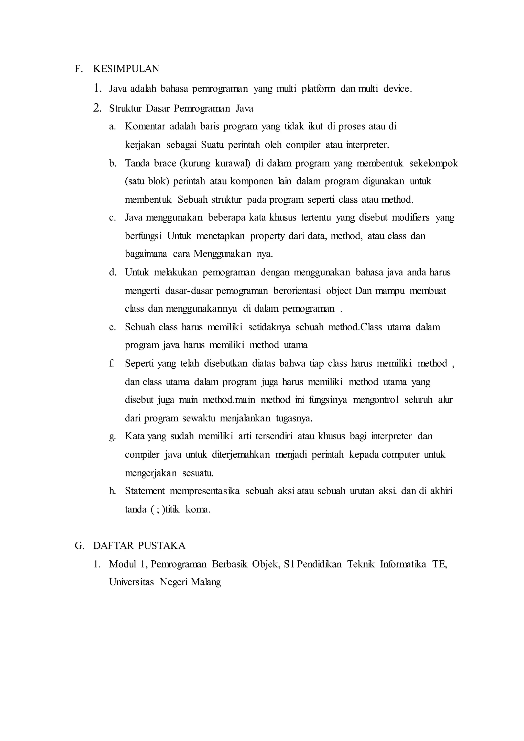 F. KESIMPULAN
1. Java adalah bahasa pemrograman yang multi platform dan multi device.
2. Struktur Dasar Pemrograman Java
a. Komentar adalah baris program yang tidak ikut di proses atau di
kerjakan sebagai Suatu perintah oleh compiler atau interpreter.
b. Tanda brace (kurung kurawal) di dalam program yang membentuk sekelompok
(satu blok) perintah atau komponen lain dalam program digunakan untuk
membentuk Sebuah struktur pada program seperti class atau method.
c. Java menggunakan beberapa kata khusus tertentu yang disebut modifiers yang
berfungsi Untuk menetapkan property dari data, method, atau class dan
bagaimana cara Menggunakan nya.
d. Untuk melakukan pemograman dengan menggunakan bahasa java anda harus
mengerti dasar-dasar pemograman berorientasi object Dan mampu membuat
class dan menggunakannya di dalam pemograman .
e. Sebuah class harus memiliki setidaknya sebuah method.Class utama dalam
program java harus memiliki method utama
f. Seperti yang telah disebutkan diatas bahwa tiap class harus memiliki method ,
dan class utama dalam program juga harus memiliki method utama yang
disebut juga main method.main method ini fungsinya mengontrol seluruh alur
dari program sewaktu menjalankan tugasnya.
g. Kata yang sudah memiliki arti tersendiri atau khusus bagi interpreter dan
compiler java untuk diterjemahkan menjadi perintah kepada computer untuk
mengerjakan sesuatu.
h. Statement mempresentasika sebuah aksi atau sebuah urutan aksi. dan di akhiri
tanda ( ; )titik koma.
G. DAFTAR PUSTAKA
1. Modul 1, Pemrograman Berbasik Objek, S1 Pendidikan Teknik Informatika TE,
Universitas Negeri Malang
 
