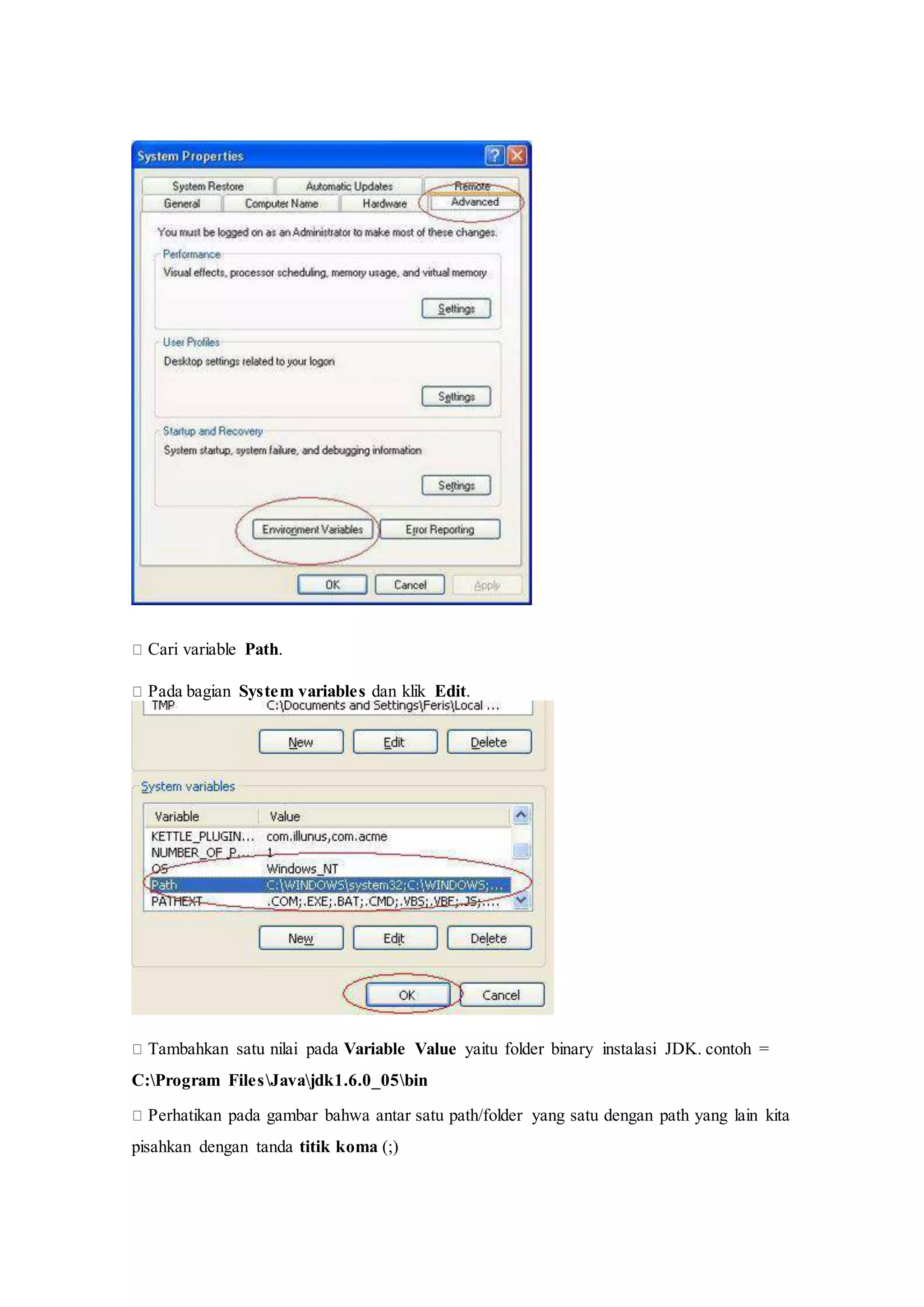 
Cari variable Path.
Pada bagian System variables dan klik Edit.

Tambahkan satu nilai pada Variable Value yaitu folder binary instalasi JDK. contoh =
C:Program FilesJavajdk1.6.0_05bin
Perhatikan pada gambar bahwa antar satu path/folder yang satu dengan path yang lain kita
pisahkan dengan tanda titik koma (;)
 