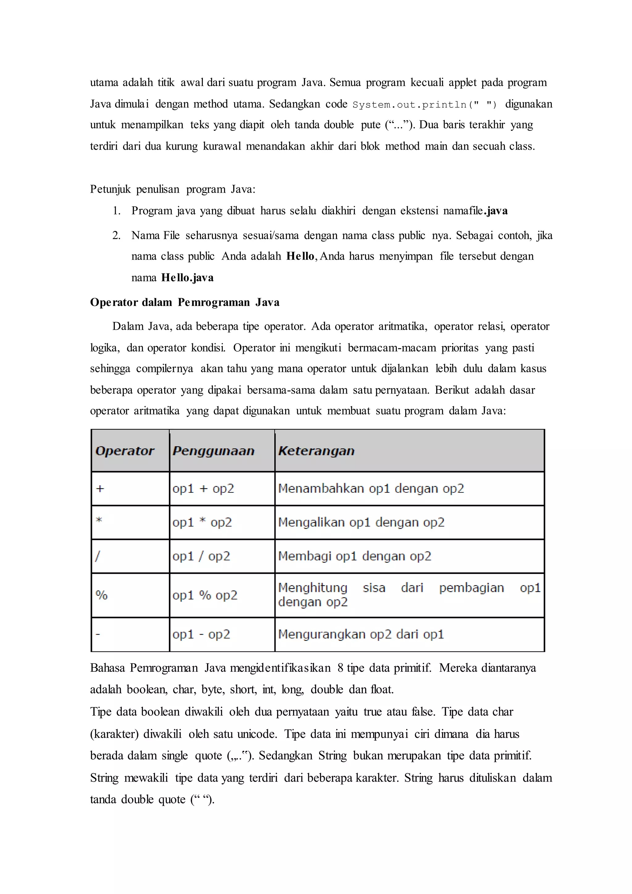 utama adalah titik awal dari suatu program Java. Semua program kecuali applet pada program
Java dimulai dengan method utama. Sedangkan code System.out.println(" ") digunakan
untuk menampilkan teks yang diapit oleh tanda double pute (“...”). Dua baris terakhir yang
terdiri dari dua kurung kurawal menandakan akhir dari blok method main dan secuah class.
Petunjuk penulisan program Java:
1. Program java yang dibuat harus selalu diakhiri dengan ekstensi namafile.java
2. Nama File seharusnya sesuai/sama dengan nama class public nya. Sebagai contoh, jika
nama class public Anda adalah Hello,Anda harus menyimpan file tersebut dengan
nama Hello.java
Operator dalam Pemrograman Java
Dalam Java, ada beberapa tipe operator. Ada operator aritmatika, operator relasi, operator
logika, dan operator kondisi. Operator ini mengikuti bermacam-macam prioritas yang pasti
sehingga compilernya akan tahu yang mana operator untuk dijalankan lebih dulu dalam kasus
beberapa operator yang dipakai bersama-sama dalam satu pernyataan. Berikut adalah dasar
operator aritmatika yang dapat digunakan untuk membuat suatu program dalam Java:
Bahasa Pemrograman Java mengidentifikasikan 8 tipe data primitif. Mereka diantaranya
adalah boolean, char, byte, short, int, long, double dan float.
Tipe data boolean diwakili oleh dua pernyataan yaitu true atau false. Tipe data char
(karakter) diwakili oleh satu unicode. Tipe data ini mempunyai ciri dimana dia harus
berada dalam single quote („..‟). Sedangkan String bukan merupakan tipe data primitif.
String mewakili tipe data yang terdiri dari beberapa karakter. String harus dituliskan dalam
tanda double quote (“ “).
 