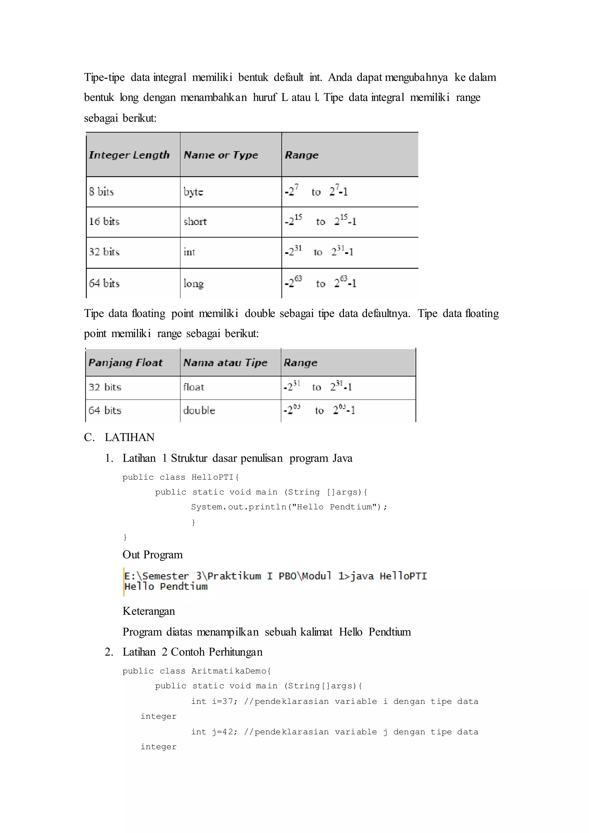 Tipe-tipe data integral memiliki bentuk default int. Anda dapat mengubahnya ke dalam
bentuk long dengan menambahkan huruf L atau l. Tipe data integral memiliki range
sebagai berikut:
Tipe data floating point memiliki double sebagai tipe data defaultnya. Tipe data floating
point memiliki range sebagai berikut:
C. LATIHAN
1. Latihan 1 Struktur dasar penulisan program Java
public class HelloPTI{
public static void main (String []args){
System.out.println("Hello Pendtium");
}
}
Out Program
Keterangan
Program diatas menampilkan sebuah kalimat Hello Pendtium
2. Latihan 2 Contoh Perhitungan
public class AritmatikaDemo{
public static void main (String[]args){
int i=37; //pendeklarasian variable i dengan tipe data
integer
int j=42; //pendeklarasian variable j dengan tipe data
integer
 