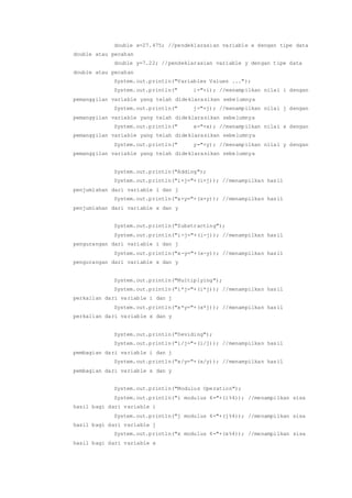 double x=27.475; //pendeklarasian variable x dengan tipe data
double atau pecahan
double y=7.22; //pendeklarasian variable y dengan tipe data
double atau pecahan
System.out.println("Variables Values ...");
System.out.println(" i="+i); //menampilkan nilai i dengan
pemanggilan variable yang telah dideklarasikan sebelumnya
System.out.println(" j="+j); //menampilkan nilai j dengan
pemanggilan variable yang telah dideklarasikan sebelumnya
System.out.println(" x="+x); //menampilkan nilai x dengan
pemanggilan variable yang telah dideklarasikan sebelumnya
System.out.println(" y="+y); //menampilkan nilai y dengan
pemanggilan variable yang telah dideklarasikan sebelumnya
System.out.println("Adding");
System.out.println("i+j="+(i+j)); //menampilkan hasil
penjumlahan dari variable i dan j
System.out.println("x+y="+(x+y)); //menampilkan hasil
penjumlahan dari variable x dan y
System.out.println("Substracting");
System.out.println("i-j="+(i-j)); //menampilkan hasil
pengurangan dari variable i dan j
System.out.println("x-y="+(x-y)); //menampilkan hasil
pengurangan dari variable x dan y
System.out.println("Multiplying");
System.out.println("i*j="+(i*j)); //menampilkan hasil
perkalian dari variable i dan j
System.out.println("x*y="+(x*j)); //menampilkan hasil
perkalian dari variable x dan y
System.out.println("Deviding");
System.out.println("i/j="+(i/j)); //menampilkan hasil
pembagian dari variable i dan j
System.out.println("x/y="+(x/y)); //menampilkan hasil
pembagian dari variable x dan y
System.out.println("Modulus Operation");
System.out.println("i modulus 4="+(i%4)); //menampilkan sisa
hasil bagi dari variable i
System.out.println("j modulus 4="+(j%4)); //menampilkan sisa
hasil bagi dari variable j
System.out.println("x modulus 4="+(x%4)); //menampilkan sisa
hasil bagi dari variable x
 