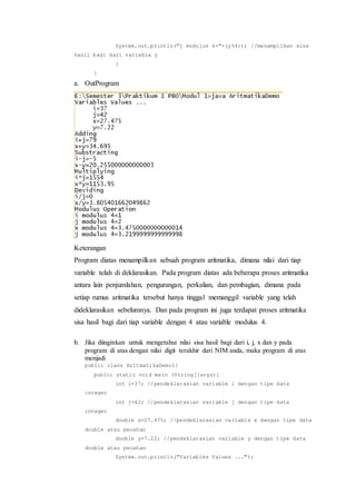 System.out.println("j modulus 4="+(y%4)); //menampilkan sisa
hasil bagi dari variable y
}
}
a. OutProgram
Keterangan
Program diatas menampilkan sebuah program aritmatika, dimana nilai dari tiap
variable telah di deklarasikan. Pada program diatas ada beberapa proses aritmatika
antara lain penjumlahan, pengurangan, perkalian, dan pembagian, dimana pada
setiap rumus aritmatika tersebut hanya tinggal memanggil variable yang telah
dideklarasikan sebelumnya. Dan pada program ini juga terdapat proses aritmatika
sisa hasil bagi dari tiap variable dengan 4 atau variable modulus 4.
b. Jika diinginkan untuk mengetahui nilai sisa hasil bagi dari i, j, x dan y pada
program di atas dengan nilai digit terakhir dari NIM anda, maka program di atas
menjadi
public class AritmatikaDemo1{
public static void main (String[]args){
int i=37; //pendeklarasian variable i dengan tipe data
integer
int j=42; //pendeklarasian variable j dengan tipe data
integer
double x=27.475; //pendeklarasian variable x dengan tipe data
double atau pecahan
double y=7.22; //pendeklarasian variable y dengan tipe data
double atau pecahan
System.out.println("Variables Values ...");
 