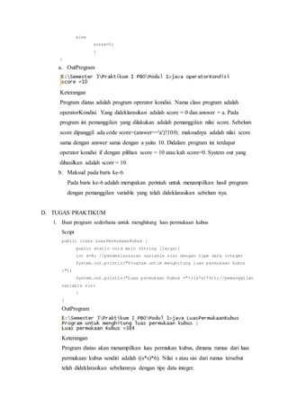 else
score=0;
}
}
a. OutProgram
Keterangan
Program diatas adalah program operator kondisi. Nama class program adalah
operatorKondisi. Yang dideklarasikan adalah score = 0 dan answer = a. Pada
program ini pemanggilan yang dilakukan adalah pemanggilan nilai score. Sebelum
score dipanggil ada code score=(answer=='a')?10:0; maksudnya adalah nilai score
sama dengan answer sama dengan a yaitu 10. Didalam program ini terdapat
operator kondisi if dengan pilihan score = 10 atau kah score=0. System out yang
dihasilkan adalah score = 10.
b. Maksud pada baris ke-6
Pada baris ke-6 adalah merupakan perintah untuk menampilkan hasil program
dengan pemanggilan variable yang telah dideklarasikan sebelum nya.
D. TUGAS PRAKTIKUM
1. Buat program sederhana untuk menghitung luas permukaan kubus
Script
public class LuasPermukaanKubus {
public static void main (String []args){
int s=8; //pendeklarasian variable sisi dengan tipe data integer
System.out.println("Program untuk menghitung luas permukaan kubus
:");
System.out.println("Luas permukaan Kubus ="+((s*s)*6));//pemanggilan
variable sisi
}
}
OutProgram
Keterangan
Program diatas akan menampilkan luas permukan kubus, dimana rumus dari luas
permukaan kubus sendiri adalah ((s*s)*6). Nilai s atau sisi dari rumus tersebut
telah dideklarasikan sebelumnya dengan tipe data integer.
 