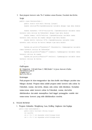 2. Buat program konversi suhu 78o C kedalam satuan Reamur, Farenheit dan Kelvin.
Script
public class KonversiSuhu {
public static void main (String []args){
double celcius=78;//pendeklarasian variable dengan tipe data double
double farenheit =(9/5)*celcius+32; //pendeklarasian variable rumus
konversi suhu celcius ke Fahrenheit dengan tipe data double
double reamur =(4/5)*celcius; //pendeklarasian variable rumus
konversi suhu celcius ke reamur dengan tipe data double
double kelvin =celcius +273; //pendeklarasian variable rumus
konversi suhu celcius ke kelvin dengan tipe data double
System.out.println("farenheit=" +farenheit); //pemanggilan variable
rumus konversi celcius ke fahrenhiet
System.out.println("reamur=" +reamur); //pemanggilan variable rumus
konversi celcius ke reamur
System.out.println("kelvin=" +kelvin); //pemanggilan variable rumus
konversi celcius ke kelvin
}
}
OutProgram
Keterangan
Pada program ini akan menggunakan tipe data double atau bilangan pecahan atau
bilangan decimal. Program diatas adalah program untuk konversi suhu celcius ke
Fahrenheit, reamur, dan kelvin, dimana suhu celcius telah ditentukan. Kemudian
rumus-rumus untuk konversi celcius ke Fahrenheit, reamur, dan kelvin
dideklarasikan dan untuk menampilkan hasil tinggal pemanggilan variable dari
rumus-rumus konversi yang telah dideklarasikan tersebut.
E. TUGAS RUMAH
1. Program Aritmatika Menghitung Luas, Keliling Lingkaran dan Segitiga
public class LuasLingkaran {
public static void main (String []args){
int jari2=8;
int a = 4; // int digunakan untuk bilangan bulat
int t = 9; // int digunakan untuk bilangan bulat
 