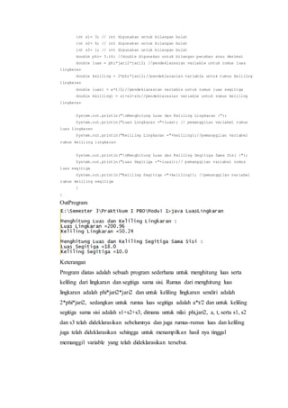 int s1= 3; // int digunakan untuk bilangan bulat
int s2= 6; // int digunakan untuk bilangan bulat
int s3= 1; // int digunakan untuk bilangan bulat
double phi= 3.14; //double digunakan untuk bilangan pecahan atau desimal
double luas = phi*jari2*jari2; //pendeklarasian variable untuk rumus luas
lingkaran
double keliling = 2*phi*jari2;//pendeklarasian variable untuk rumus keliling
lingkaran
double luas1 = a*t/2;//pendeklarasian variable untuk rumus luas segitiga
double keliling1 = s1+s2+s3;//pendeklarasian variable untuk rumus keliling
lingkaran
System.out.println("nMenghitung Luas dan Keliling Lingkaran :");
System.out.println("Luas Lingkaran ="+luas); // pemanggilan variabel rumus
luas lingkaran
System.out.println("Keliling Lingkaran ="+keliling);//pemanggilan variabel
rumus keliling lingkaran
System.out.println("nMenghitung Luas dan Keliling Segitiga Sama Sisi :");
System.out.println("Luas Segitiga ="+luas1);// pemanggilan variabel rumus
luas segitiga
System.out.println("Keliling Segitiga ="+keliling1); //pemanggilan variabel
rumus keliling segitiga
}
}
OutProgram
Keterangan
Program diatas adalah sebuah program sederhana untuk menghitung luas serta
keliling dari lingkaran dan segitiga sama sisi. Rumus dari menghitung luas
lingkaran adalah phi*jari2*jari2 dan untuk keliling lingkaran sendiri adalah
2*phi*jari2, sedangkan untuk rumus luas segitiga adalah a*t/2 dan untuk keliling
segitiga sama sisi adalah s1+s2+s3, dimana untuk nilai phi,jari2, a, t, serta s1, s2
dan s3 telah dideklarasikan sebelumnya dan juga rumus-rumus luas dan keliling
juga telah dideklarasikan sehingga untuk menampilkan hasil nya tinggal
memanggil variable yang telah dideklarasikan tersebut.
 