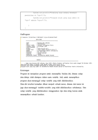 System.out.println("Dimalang saya sedang menempuh
pendidikan di "+pt+".");
System.out.println("Program studi yang saya ambil di
"+pt+" adalah "+pro+".");
}
}
OutProgram
Keterangan
Program ini merupakan program untuk menampilka biodata diri, dimana setiap
data dirinya telah disimpan dalam suatu variable. Jadi, untuk menampilkan
program akan memanggil setiap variable yang telah dideklarasikan.
Data diri tersebut kemudian dibuat menjadi sebuah narasi, dimana dari narasi ini
juga akan memanggil variable-variable yang telah dideklarasikan sebelumnya. Dan
setiap variable yang dideklarasikan menggunakan tipe data string karena untuk
menampilkan sebuah karakter.
 