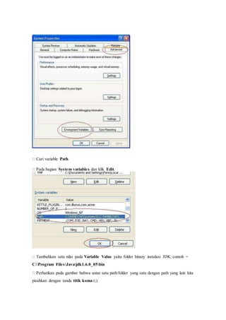 
Cari variable Path.
Pada bagian System variables dan klik Edit.

Tambahkan satu nilai pada Variable Value yaitu folder binary instalasi JDK. contoh =
C:Program FilesJavajdk1.6.0_05bin
Perhatikan pada gambar bahwa antar satu path/folder yang satu dengan path yang lain kita
pisahkan dengan tanda titik koma (;)
 