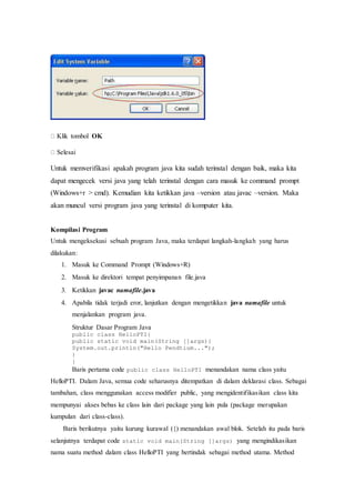 
Klik tombol OK
Selesai
Untuk memverifikasi apakah program java kita sudah terinstal dengan baik, maka kita
dapat mengecek versi java yang telah terinstal dengan cara masuk ke command prompt
(Windows+r > cmd). Kemudian kita ketikkan java –version atau javac –version. Maka
akan muncul versi program java yang terinstal di komputer kita.
Kompilasi Program
Untuk mengeksekusi sebuah program Java, maka terdapat langkah-langkah yang harus
dilakukan:
1. Masuk ke Command Prompt (Windows+R)
2. Masuk ke direktori tempat penyimpanan file.java
3. Ketikkan javac namafile.java
4. Apabila tidak terjadi eror, lanjutkan dengan mengetikkan java namafile untuk
menjalankan program java.
Struktur Dasar Program Java
public class HelloPTI{
public static void main(String []args){
System.out.println("Hello Pendtium...");
}
}
Baris pertama code public class HelloPTI menandakan nama class yaitu
HelloPTI. Dalam Java, semua code seharusnya ditempatkan di dalam deklarasi class. Sebagai
tambahan, class menggunakan access modifier public, yang mengidentifikasikan class kita
mempunyai akses bebas ke class lain dari package yang lain pula (package merupakan
kumpulan dari class-class).
Baris berikutnya yaitu kurung kurawal ({) menandakan awal blok. Setelah itu pada baris
selanjutnya terdapat code static void main(String []args) yang mengindikasikan
nama suatu method dalam class HelloPTI yang bertindak sebagai method utama. Method
 