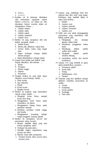 9
d. Reduce
e. recovery
11. Kualitas air di antaranya ditentukan
oleh keberadaan organisme seperti
bakteri eschericia coli dalam air. Jika
ditemukan bakteri tersebut dalam air
menunjukkan bahwa ....
a. Limbah industri
b. Limbah nuklir
c. Limbah pupuk
d. Limbah radioaktif
e. Limbah feses
12. Berikut ini yang merupakan sifat dari
limbah anorganik adalah …..
a. Mudah terurai
b. Berbau jika dibiarkan cukup lama
c. Terurai dalam waktu yang sangat
lama
d. Dapat berfungsi sebagai habitat
bakteri patogen
e. Dapat dimanfaatkan sebagai pupuk
13. Logam berat adalah jenis limbah yang
banyak dihasilkan dari aktivitas …..
a. Medis
b. Pertanian
c. Rumah tangga
d. Industri
e. Pariwisata
14. Sampah berikut ini yang tidak dapat
diuraikan secara biologis adalah …..
a. Daun kering
b. Sisa makanan
c. Plastik
d. Kertas koran
e. Bangkai hewan
15. Berikut ini kegiatan yang menerapkan
metode reduce adalah …..
a. Mengolah kertas bekas menjadi
kertas daur ulang
b. Menggunakan botol bekas untuk
menyimpan air minum
c. Menggunakan kaleng bekas untuk
menanam tanaman
d. Membuat peralatan rumah tangga
dari bambu
e. Menggunakan keranjang belanja
sebgai pengganti kantong plastiK
16. Berikut ini merupakan ciri-ciri dari
pencemaran udara, kecuali...
a. Banyak makhluk hidup yang mati
karena menghirup udara
b. Terdapat bau pada udara
c. Memiliki tingkat kegemburan yang
normal dan subur
d. Banyak orang sakit pernapasan
e. Semakin banyak debu, karena udara
tersebut kotor
17. Lapisan yang melindungi bumi dari
paparan sinar ultra violet yang sangat
berbahaya bagi makhluk hidup di
muka bumi disebut....
a. Radiasi
b. Lapisan ozon
c. Lapisan atmosfer
d. Lapisan Termosfer
e. Lapisan core
18. Salah satu cara untuk menanggulangi
pencemaran yang disebabkan oleh
limbah pabrik yaitu..
a. Mengurangi dan menutup
industri bahan kimia
b. Membatasi penggunaan bahan
kimia
c. Membuang limbah pabrik
sedikit demi sedikit
d. Mengolah limbah pabrik
sebelum dibuang
e. menjauhkan pabrik dari daerah
pemukiman
19. Adanya CO yang berlebih di udara
dapat menimbulkan penyakit....
a. Pemanasan global
b. Sesak nafas
c. Pusing
d. Berlubangnya ozon
e. Demam
20. Tanaman yang bisa dijadikan sebagai
indikator terjadinya pencemaran air
adalah...
a. Teratai
b. Kangkung
c. Eceng gondok
d. Semanggi
e. Putri malu
 