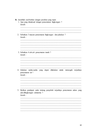 10
B. Jawablah soal berikut dengan jawaban yang tepat.
1. Apa yang dimaksud dengan pencemaran lingkungan ?
Jawab:
...............................................................................................................................
...............................................................................................................................
...............................................................................................................................
2. Sebutkan 3 macam pencemaran lingkungan dan jelaskan ?
Jawab :
...............................................................................................................................
...............................................................................................................................
...............................................................................................................................
...............................................................................................................................
...............................................................................................................................
3. Sebutkan 4 ciri-ciri pencemaran tanah ?
Jawab :
...............................................................................................................................
...............................................................................................................................
...............................................................................................................................
...............................................................................................................................
...............................................................................................................................
4. Jelaskan usaha-usaha yang dapat dilakukan untuk mencegah terjadinya
pencemaran air !
Jawab :
...............................................................................................................................
...............................................................................................................................
...............................................................................................................................
...............................................................................................................................
...............................................................................................................................
5. Berikan pendapat anda tentang penyebab terjadinya pencemaran udara yang
ada dilingkungan sekitarmu ?
Jawab :
...............................................................................................................................
...............................................................................................................................
...............................................................................................................................
...............................................................................................................................
...............................................................................................................................
...............................................................................................................................
 