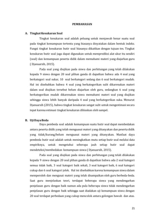 21
PEMBAHASAN
A. Tingkat Kesukaran Soal
Tingkat kesukaran soal adalah peluang untuk menjawab benar suatu soal
pada tingkat kemampuan tertentu yang biasanya dinyatakan dalam bentuk indeks.
Fungsi tingkat kesukaran butir soal biasanya dikaitkan dengan tujuan tes. Tingkat
kesukaran butir soal juga dapat digunakan untuk memprediksi alat ukur itu sendiri
(soal) dan kemampuan peserta didik dalam memahami materi yang diajarkan guru
( Djanuarsih, 2015).
Pada soal yang diujikan pada siswa dan perhitungan yang telah dilakukan
kepada 9 siswa dengan 20 soal plihan ganda di dapatkan bahwa ada 4 soal yang
berkategori soal sukar, 10 soal berkategori sedang dan 6 soal berkategori mudah.
Hal ini disebabkan bahwa 4 soal yang berkategorikan sulit dikarenakan materi
dalam soal diujikan tersebut belum diajarkan oleh guru, sedangkan 6 soal yang
berkategorikan mudah dikarenakan siswa memahami materi soal yang diujikan
sehingga siswa lebih banyak daripada 4 soal yang berkategorikan suka. Menurut
Djanuarsih (2015), bahwa tingkat kesukaran sangat sulit untuk mengestimasi secara
tepat karena estimasi tingkat kesukaran dibiaskan oleh sampel.
B. Uji DayaBeda
Daya pembeda soal adalah kemampuan suatu butir soal dapat membedakan
antara peserta didik yang telah menguasai materi yang ditanyakan dan peserta didik
yang tidak/kurang/belum menguasai materi yang ditanyakan. Manfaat daya
pembeda butir soal adalah untuk meningkatkan mutu setiap butir soal melalui data
empiriknya, untuk mengetahui seberapa jauh setiap butir soal dapat
mendeteksi/membedakan kemampuan siswa ( Djanuarsih, 2015).
Pada soal yang diujikan pada siswa dan perhitungan yang telah dilakukan
kepada 9 siswa dengan 20 soal plihan ganda di dapatkan bahwa ada 2 soal kategori
semua tidak baik, 3 soal kategori baik sekali, 3 soal kategori baik, 6 soal kategori
cukup dan 6 soal kategori jelek. Hal ini disebabkan karena kemampuan siswa dalam
memperoleh dan mengusai materi yang telah disampaikan oleh guru berbeda-beda.
Saat guru menjelaskan teori, terdapat beberapa siswa yang mendengarkan
penjelasan guru dengan baik namun ada pula beberapa siswa tidak mendengarkan
penjelasan guru dengan baik sehingga saat diadakan uji kemampuan siswa dengan
20 soal terdapat perbedaan yang cukup mencolok antara golongan bawah dan atas.
 