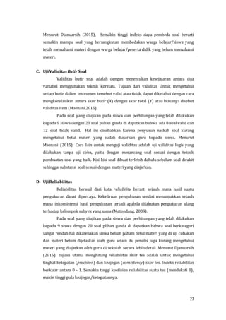 22
Menurut Djanuarsih (2015), Semakin tinggi indeks daya pembeda soal berarti
semakin mampu soal yang bersangkutan membedakan warga belajar/siswa yang
telah memahami materi dengan warga belajar/peserta didik yang belum memahami
materi.
C. Uji Validitas ButirSoal
Validitas butir soal adalah dengan menentukan kesejajaran antara dua
variabel menggunakan teknik korelasi. Tujuan dari validitas Untuk mengetahui
setiap butir dalam instrumen tersebut valid atau tidak, dapat diketahui dengan cara
mengkorelasikan antara skor butir (X) dengan skor total (Y) atau biasanya disebut
validitas item (Maenani,2015).
Pada soal yang diujikan pada siswa dan perhitungan yang telah dilakukan
kepada 9 siswa dengan 20 soal plihan ganda di dapatkan bahwa ada 8 soal valid dan
12 soal tidak valid. Hal ini disebabkan karena penyusun naskah soal kurang
mengetahui betul materi yang sudah diajarkan guru kepada siswa. Menurut
Maenani (2015), Cara lain untuk menguji validitas adalah uji validitas logis yang
dilakukan tanpa uji coba, yaitu dengan merancang soal sesuai dengan teknik
pembuatan soal yang baik. Kisi-kisi soal dibuat terlebih dahulu sebelum soal dirakit
sehingga substansi soal sesuai dengan materi yang diajarkan.
D. Uji Reliabilitas
Reliabilitas berasal dari kata reliability berarti sejauh mana hasil suatu
pengukuran dapat dipercaya. Kekeliruan pengukuran sendiri menunjukkan sejauh
mana inkonsistensi hasil pengukuran terjadi apabila dilakukan pengukuran ulang
terhadap kelompok subyek yang sama (Matondang, 2009).
Pada soal yang diujikan pada siswa dan perhitungan yang telah dilakukan
kepada 9 siswa dengan 20 soal plihan ganda di dapatkan bahwa soal berkategori
sangat rendah hal dikarenakan siswa belum paham betul materi yang di uji cobakan
dan materi belum dijelaskan oleh guru selain itu penulis juga kurang mengetahui
materi yang diajarkan oleh guru di sekolah secara lebih detail. Menurut Djanuarsih
(2015), tujuan utama menghitung reliabilitas skor tes adalah untuk mengetahui
tingkat ketepatan (precision) dan keajegan (consistency) skor tes. Indeks reliabilitas
berkisar antara 0 - 1. Semakin tinggi koefisien reliabilitas suatu tes (mendekati 1),
makin tinggi pula keajegan/ketepatannya.
 
