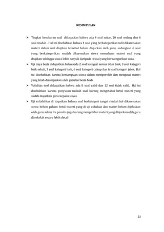 23
KESIMPULAN
 Tingkat kesukaran soal didapatkan bahwa ada 4 soal sukar, 20 soal sedang dan 6
soal mudah . Hal ini disebabkan bahwa 4 soal yang berkategorikan sulit dikarenakan
materi dalam soal diujikan tersebut belum diajarkan oleh guru, sedangkan 6 soal
yang berkategorikan mudah dikarenakan siswa memahami materi soal yang
diujikan sehingga siswa lebih banyak daripada 4 soal yang berkategorikan suka.
 Uji daya beda didapatkan bahwaada 2 soal kategori semua tidak baik, 3 soal kategori
baik sekali, 3 soal kategori baik, 6 soal kategori cukup dan 6 soal kategori jelek. Hal
ini disebabkan karena kemampuan siswa dalam memperoleh dan mengusai materi
yang telah disampaikan oleh guru berbeda-beda
 Validitas soal didapatkan bahwa ada 8 soal valid dan 12 soal tidak valid. Hal ini
disebabkan karena penyusun naskah soal kurang mengetahui betul materi yang
sudah diajarkan guru kepada siswa
 Uji reliabilitas di dapatkan bahwa soal berkategori sangat rendah hal dikarenakan
siswa belum paham betul materi yang di uji cobakan dan materi belum dijelaskan
oleh guru selain itu penulis juga kurang mengetahui materi yang diajarkan oleh guru
di sekolah secara lebih detail
 