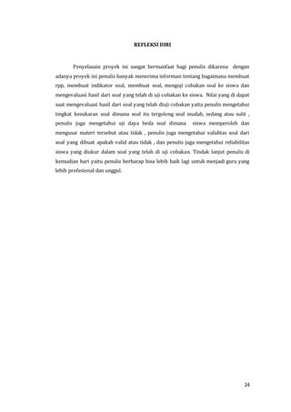 24
REFLEKSI DIRI
Penyelasain proyek ini sangat bermanfaat bagi penulis dikarena dengan
adanya proyek ini penulis banyak menerima informasi tentang bagaimana membuat
rpp, membuat indikator soal, membuat soal, menguji cobakan soal ke siswa dan
mengevaluasi hasil dari soal yang telah di uji cobakan ke siswa. Nilai yang di dapat
saat mengevaluasi hasil dari soal yang telah diuji cobakan yaitu penulis mengetahui
tingkat kesukaran soal dimana soal itu tergolong soal mudah, sedang atau sulit ,
penulis juga mengetahui uji daya beda soal dimana siswa memperoleh dan
mengusai materi tersebut atau tidak , penulis juga mengetahui validitas soal dari
soal yang dibuat apakah valid atau tidak , dan penulis juga mengetahui reliabilitas
siswa yang diukur dalam soal yang telah di uji cobakan. Tindak lanjut penulis di
kemudian hari yaitu penulis berharap bisa lebih baik lagi untuk menjadi guru yang
lebih profesional dan unggul.
 