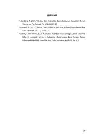 25
REFERENSI
Motondang, Z. 2009. Validitas Dan Reliabilitas Suatu Instrumen Penelitian. Jurnal
Tabularasa Pps Unimed. Vol 6 (1). Hal 87-98
Djanuarsih, E. 2015. Validitas Dan Reliabilitas Butir Soal. E-Jurnal Dinas Pendidikan
Kota Surabaya. Vol 1(1). Hal 1-12
Maenani, L dan Octova, R. 2015. Analisis Butir Soal Fisika Ulangan Umum Kenaikan
Kelas X Madrasah Aliyah Se-Kabupaten Banjarnegara, Jawa Tengah Tahun
Pelajaran 2011/2012. Jurnal Berkala Fisika Indonesia. Vol 7 (1). Hal 5-12
 