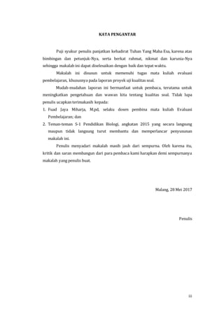 iii
KATA PENGANTAR
Puji syukur penulis panjatkan kehadirat Tuhan Yang Maha Esa, karena atas
bimbingan dan petunjuk-Nya, serta berkat rahmat, nikmat dan karunia-Nya
sehingga makalah ini dapat diselesaikan dengan baik dan tepat waktu.
Makalah ini disusun untuk memenuhi tugas mata kuliah evaluasi
pembelajaran, khususnya pada laporan proyek uji kualitas soal.
Mudah-mudahan laporan ini bermanfaat untuk pembaca, terutama untuk
meningkatkan pengetahuan dan wawan kita tentang kualitas soal. Tidak lupa
penulis ucapkan terimakasih kepada:
1. Fuad Jaya Miharja, M.pd, selaku dosen pembina mata kuliah Evaluasi
Pembelajaran; dan
2. Teman-teman S-1 Pendidikan Biologi, angkatan 2015 yang secara langsung
maupun tidak langsung turut membantu dan memperlancar penyusunan
makalah ini.
Penulis menyadari makalah masih jauh dari sempurna. Oleh karena itu,
kritik dan saran membangun dari para pembaca kami harapkan demi sempurnanya
makalah yang penulis buat.
Malang, 28 Mei 2017
Penulis
 