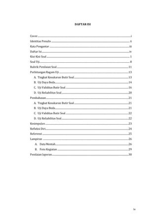 iv
DAFTAR ISI
Cover............................................................................................................................................................i
Identitas Penulis ...................................................................................................................................ii
Kata Pengantar .....................................................................................................................................iii
Daftar Isi..................................................................................................................................................iv
Kisi-Kisi Soal...........................................................................................................................................1
Soal Uji.......................................................................................................................................................8
Rubrik Penilaian Soal........................................................................................................................11
Perhitungan Ragam Uji....................................................................................................................13
A. Tingkat Kesukaran Butir Soal...........................................................................................13
B. Uji Daya Beda...........................................................................................................................14
C. Uji Validitas Butir Soal.........................................................................................................16
D. Uji Reliabilitas Soal................................................................................................................20
Pembahasan..........................................................................................................................................21
A. Tingkat Kesukaran Butir Soal...........................................................................................21
B. Uji Daya Beda...........................................................................................................................21
C. Uji Validitas Butir Soal.........................................................................................................22
D. Uji Reliabilitas Soal................................................................................................................22
Kesimpulan ...........................................................................................................................................23
Refleksi Diri...........................................................................................................................................24
Referensi ................................................................................................................................................25
Lampiran ...............................................................................................................................................26
A. Data Mentah..........................................................................................................................26
B. Foto Kegiatan .......................................................................................................................29
Penilaian laporan................................................................................................................................30
 