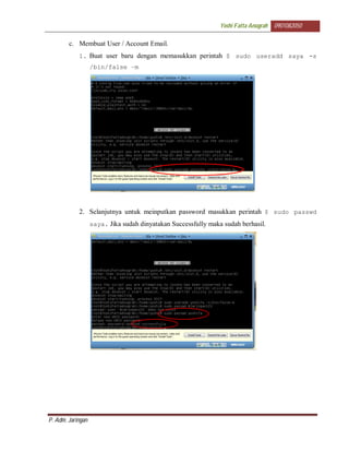 Yoshi Fatta Anugrah   0901082050

        c. Membuat User / Account Email.
            1. Buat user baru dengan memasukkan perintah $ sudo useradd saya -s
                   /bin/false –m




            2. Selanjutnya untuk meinputkan password masukkan perintah $ sudo passwd
                   saya. Jika sudah dinyatakan Successfully maka sudah berhasil.




P. Adm. Jaringan
 
