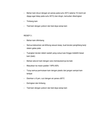 - Bahan kain dicuci dengan air panas pada suhu 50°C selama 10 menit (air
dijaga agar tetap pada suhu 50°C) dan dingin, kemudian dikeringkan
- Timbang kain
- Test kain dengan yodium dan test daya serap kain
RESEP 3 :
- Bahan kain ditimbang
- Semua kebutuhan zat dihitung sesuai resep, buat larutan penghilang kanji
dalam gelas piala
- Tuangkan larutan dalam wadah yang cukup luas hingga melebihi besar
kain (baki)
- Bahasi seluruh kain dengan cara memasukannya ke baki
- Masukkan ke mesin padder / WPU 80%
- Tutup semua permukaan kain dengan plastic dan jangan sampai kain
terlipat
- Diamkan ± 6 jam, cuci dengan air panas ±50°C
- Keringkan dan timbang
- Test kain dengan yodium dan test daya serap kain
 