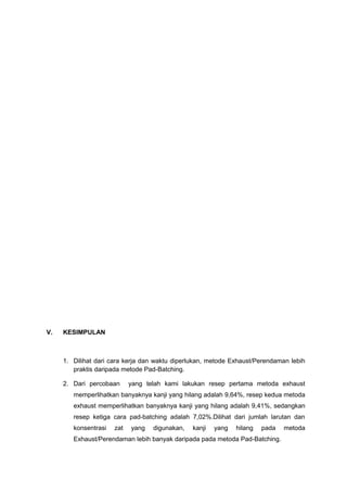 V. KESIMPULAN
1. Dilihat dari cara kerja dan waktu diperlukan, metode Exhaust/Perendaman lebih
praktis daripada metode Pad-Batching.
2. Dari percobaan yang telah kami lakukan resep pertama metoda exhaust
memperlihatkan banyaknya kanji yang hilang adalah 9,64%, resep kedua metoda
exhaust memperlihatkan banyaknya kanji yang hilang adalah 9,41%, sedangkan
resep ketiga cara pad-batching adalah 7,02%.Dilihat dari jumlah larutan dan
konsentrasi zat yang digunakan, kanji yang hilang pada metoda
Exhaust/Perendaman lebih banyak daripada pada metoda Pad-Batching.
 