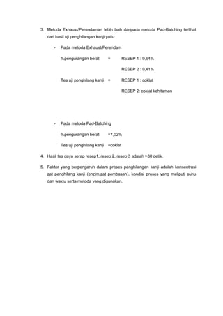 3. Metoda Exhaust/Perendaman lebih baik daripada metoda Pad-Batching terlihat
dari hasil uji penghilangan kanji yaitu:
- Pada metoda Exhaust/Perendam
%pengurangan berat = RESEP 1 : 9,64%
RESEP 2 : 9,41%
Tes uji penghilang kanji = RESEP 1 : coklat
RESEP 2: coklat kehitaman
- Pada metoda Pad-Batching
%pengurangan berat =7,02%
Tes uji penghilang kanji =coklat
4. Hasil tes daya serap resep1, resep 2, resep 3 adalah >30 detik.
5. Faktor yang berpengaruh dalam proses penghilangan kanji adalah konsentrasi
zat penghilang kanji (enzim,zat pembasah), kondisi proses yang meliputi suhu
dan waktu serta metoda yang digunakan.
 