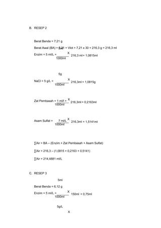 B. RESEP 2
Berat Benda = 7,21 g
Berat Awal (BA) = 7,21 = Vlot = 7,21 x 30 = 216,3 g = 216,3 ml
Enzim = 5 ml/L =
NaCl = 5 g/L =
Zat Pembasah = 1 ml/l =
Asam Sulfat = 7 ml/L
∑Air = BA – (Enzim + Zat Pembasah + Asam Sulfat)
∑Air = 216,3 – (1,0815 + 0,2163 + 0,5141)
∑Air = 214,4881 ml/L
C. RESEP 3
Berat Benda = 6,12 g
Enzim = 5 ml/L =
5ml
1000ml
X
216,3 ml= 1,0815ml
1000ml
216,3ml
5g
X
1000ml
216,3ml = 0,2163ml
X
5ml
1000ml
X
150ml = 0,75ml
X
5g/L
1000ml
216,3ml = 1,5141ml
X
= 1,0815g
 
