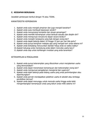 C. KESIAPAN BERUSAHA

Jawablah pertanyaan berikut dengan YA atau TIDAK.

KARAKTERISTIK KEPRIBADIAN


   1. Apakah   anda suka menjadi pimpinan dan juga menjadi bawahan?
   2. Apakah   anda suka membuat keputusan sendiri?
   3. Apakah   anda menyenangi kompetisi dan situasi persaingan?
   4. Apakah   anda memiliki kemampuan untuk berbuat sesuatu dan disiplin diri?
   5. Apakah   anda mempunyai rencana ke depan secara teratur?
   6. Apakah   anda menjalin kerjasama yang baik dengan orang lain?
   7. Apakah   anda dapat bekerja dalam 10 hingga 15 jam per hari bila perlu?
   8. Apakah   anda punya keinginan melepas apa yang menjadi karir anda selama ini?
   9. Apakah   anda terkadang menurunkan standar hidup anda se waktu-waktu?
   10.Apakah   keluarga anda mendukung anda dalam mencoba usaha baru?
   11.Apakah   anda siap untuk kehilangan investasi yang anda tanamkan?


KETERAMPILAN & PENGALAMAN


   1. Apakah anda punya keterampilan yang dibutuhkan untuk menjalankan usaha
      yang direncanakan?
   2. Apakah anda dapat menentukan kemampuan dan keterampilan orang lain?
   3. Apakah anda mempunyai pengalaman manajerial dan supervisi?
   4. Apakah anda telah bekerja pada bidang usaha yang anda pertimbangkan atau
      diperhitungkan?
   5. Apakah anda pernah mendapatkan pelatihan usaha di sekolah atau lembaga
      pendidikan lainnya?
   6. Apakah anda dapat menunggu untuk memulai usaha hingga anda telah
      mengembangkan kemampuan anda yang belum anda miliki selama ini?




                                                                                  10
 
