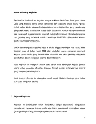 1. Latar Belakang kegiatan



  Berdasarkan hasil evaluasi kegiatan penguatan klaster buah Jawa Barat pada tahun
  2010 yang diketahui bahwa jalinan komunikasi dan kerjasama antara pelaku / pihak
  terkait dalam klaster dengan lembaga/instansi serta institusi lain yang mendukung
  penguatan pelaku usaha dalam klaster telah cukup baik. Namun walaupun demikian
  apa yang sudah tercapai saat ini belumlah maksimal mengingat intensitas kerjasama
  dan jejaring yang terbentuk melalui berdirinya MASTERBU (Masyarakat Klaster
  Buah) belum secara maksimal.


  Untuk lebih menguatkan jejaring kerja di antara anggota kelompok MASTERBU pada
  kegiatan awal di bulan Maret 2011 akan dilakukan upaya menyerap informasi
  kepada pelaku usaha yang intinya dapat diketahui apa faktor penting yang perlu
  diperhatikan dalam penguatan jejaring dalam klaster ini.


  Pada kegiatan ini dibagikan angket atau daftar isian pertanyaan kepada pelaku
  usaha untuk mengukur efektifitas jejaring. Format lembar pertanyaannya seperti
  yang disajikan pada lampiran 2.


  Hasil telusur informasi ini diharapkan sudah dapat diketahui hasilnya pada bulan
  Juni 2011 yang akan datang.




2. Tujuan Kegiatan



  Kegiatan ini dimaksudkan untuk mengetahui sampai sejauhmana penguasaan
  pengetahuan mengenai jejaring usaha dan teknis operasional pengelolaan usaha
  (manajemen produksi) pada tingkat pelaku usaha dalam klaster.


                                                                                 1
 