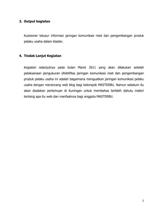 3. Output kegiatan



  Kuesioner telusur informasi jaringan komunikasi riset dan pengembangan produk
  pelaku usaha dalam klaster.



4. Tindak Lanjut Kegiatan


  Kegiatan selanjutnya pada bulan Maret 2011 yang akan dilakukan setelah
  pelaksanaan pengukuran efektifitas jaringan komunikasi riset dan pengembangan
  produk pelaku usaha ini adalah bagaimana menguatkan jaringan komunikasi pelaku
  usaha dengan merancang web blog bagi kelompok MASTERBU. Namun sebelum itu
  akan diadakan pertemuan di Kuningan untuk membahas terlebih dahulu materi
  tentang apa itu web dan manfaatnya bagi anggota MASTERBU.




                                                                               2
 